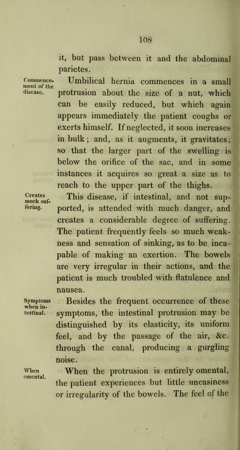 Commence- ment of the disease. Creates much suf- fering. Symptoms when in- testinal. When omental. it, but pass between it and the abdominal parietes. Umbilical hernia commences in a small protrusion about the size of a nut, which can be easily reduced, but which again appears immediately the patient coughs or exerts himself. If neglected, it soon increases in bulk; and, as it augments, it gravitates; so that the larger part of the swelling is below the orifice of the sac, and in some instances it acquires so great a size as to reach to the upper part of the thighs. This disease, if intestinal, and not sup- ported, is attended with much danger, and creates a considerable degree of suffering. The patient frequently feels so much weak- ness and sensation of sinking, as to be inca- pable of making an exertion. The bowels are very irregular in their actions, and the patient is much troubled with flatulence and nausea. Besides the frequent occurrence of these symptoms, the intestinal protrusion may be distinguished by its elasticity, its uniform feel, and by the passage of the air, &c. through the canal, producing a gurgling noise. When the protrusion is entirely omental, the patient experiences but little uneasiness or irregularity of the bowels. The feel of the