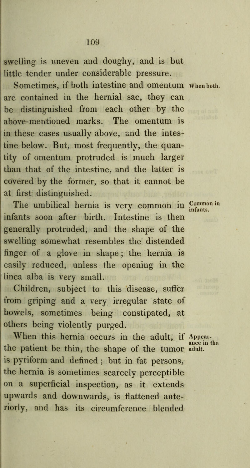 | swelling is uneven and doughy, and is but | little tender under considerable pressure. Sometimes, if both intestine and omentum when both. I are contained in the hernial sac, they can | be distinguished from each other by the i above-mentioned marks. The omentum is in these cases usually above, and the intes- tine below. But, most frequently, the quan- tity of omentum protruded is much larger I than that of the intestine, and the latter is covered by the former, so that it cannot be | at first distinguished. The umbilical hernia is very common in ?°“™onin infants soon after birth. Intestine is then generally protruded, and the shape of the swelling somewhat resembles the distended finger of a glove in shape; the hernia is ! easily reduced, unless the opening in the linea alba is very small. Children, subject to this disease, suffer from griping and a very irregular state of bowels, sometimes being constipated, at i others being violently purged. When this hernia occurs in the adult, if Appear- . . ance in the j the patient be thin, the shape of the tumor adult, is pyriform and defined ; but in fat persons, the hernia is sometimes scarcely perceptible on a superficial inspection, as it extends upwards and downwards, is flattened ante- riorly, and has its circumference blended