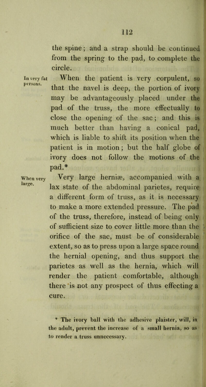 the spine; and a strap should be continued from the spring to the pad, to complete the circle. in very fat When the patient is very corpulent, so °n ' that the navel is deep, the portion of ivory may be advantageously placed under the pad of the truss, the more effectually to close the opening of the sac; and this is much better than having a conical pad, which is liable to shift its position when the patient is in motion; but the half globe of ivory does not follow the motions of the pad.* when very Very large hernise, accompanied with a Idre‘ lax state of the abdominal parietes, require a different form of truss, as it is necessary to make a more extended pressure. The pad of the truss, therefore, instead of being only of sufficient size to cover little more than the orifice of the sac, must be of considerable extent, so as to press upon a large space round the hernial opening, and thus support the parietes as well as the hernia, which will render the patient comfortable, although there is not any prospect of thus effecting a cure. * The ivory ball with the adhesive plaister, will, in the adult, prevent the increase of a small hernia, so as to render a truss unnecessary.