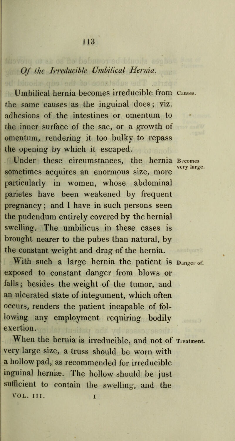 Of the Irreducible Umbilical Hernia. Umbilical hernia becomes irreducible from Causes, the same causes as the inguinal does; viz. adhesions of the intestines or omentum to j the inner surface of the sac, or a growth of omentum, rendering it too bulky to repass ! the opening by which it escaped. Under these circumstances, the hernia Becomes . . . very large. sometimes acquires an enormous size, more particularly in women, whose abdominal parietes have been weakened by frequent pregnancy; and I have in such persons seen the pudendum entirely covered by the hernial [ swelling. The umbilicus in these cases is brought nearer to the pubes than natural, by the constant weight and drag of the hernia. With such a large hernia the patient is Danger of. | exposed to constant danger from blows or falls; besides the weight of the tumor, and an ulcerated state of integument, which often occurs, renders the patient incapable of fol- ! lowing any employment requiring bodily exertion. When the hernia is irreducible, and not of Treatment, very large size, a truss should be worn with a hollow pad, as recommended for irreducible inguinal herniae. The hollow should be just | sufficient to contain the swelling, and the vol. nr. i