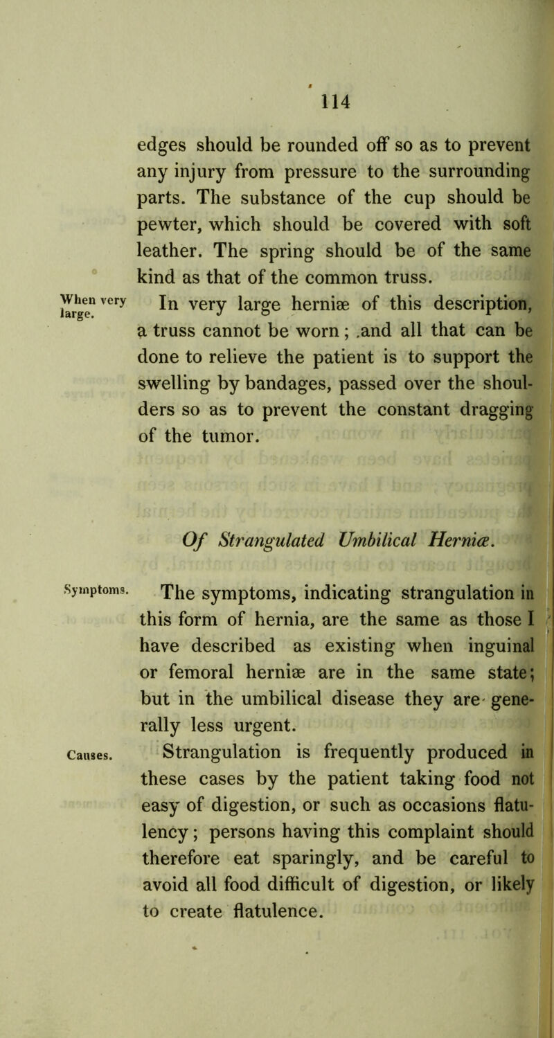 0 When very large. Symptoms. Causes. edges should be rounded off so as to prevent any injury from pressure to the surrounding parts. The substance of the cup should be pewter, which should be covered with soft leather. The spring should be of the same kind as that of the common truss. In very large hernise of this description, a truss cannot be worn; .and all that can be done to relieve the patient is to support the swelling by bandages, passed over the shoul- ders so as to prevent the constant dragging of the tumor. Of Strangulated Umbilical Hernia. The symptoms, indicating strangulation in this form of hernia, are the same as those I have described as existing when inguinal or femoral herniae are in the same state; but in the umbilical disease they are gene- rally less urgent. Strangulation is frequently produced in these cases by the patient taking food not easy of digestion, or such as occasions flatu- lency ; persons having this complaint should therefore eat sparingly, and be careful to avoid all food difficult of digestion, or likely to create flatulence.