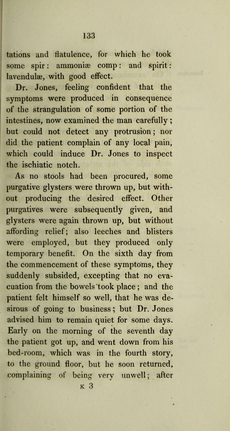 tations and flatulence, for which he took some spir: ammoniae comp: and spirit: lavendulae, with good effect. Dr. Jones, feeling confident that the symptoms were produced in consequence of the strangulation of some portion of the intestines, now examined the man carefully; but could not detect any protrusion; nor did the patient complain of any local pain, which could induce Dr. Jones to inspect the ischiatic notch. As no stools had been procured, some purgative glysters were thrown up, but with- out producing the desired effect. Other purgatives were subsequently given, and glysters were again thrown up, but without affording relief; also leeches and blisters were employed, but they produced only temporary benefit. On the sixth day from the commencement of these symptoms, they suddenly subsided, excepting that no eva- cuation from the bowels 'took place; and the patient felt himself so well, that he was de- sirous of going to business; but Dr. Jones advised him to remain quiet for some days. Early on the morning of the seventh day the patient got up, and went down from his bed-room, which was in the fourth story, to the ground floor, but he soon returned, complaining of being very unwell; after k 3