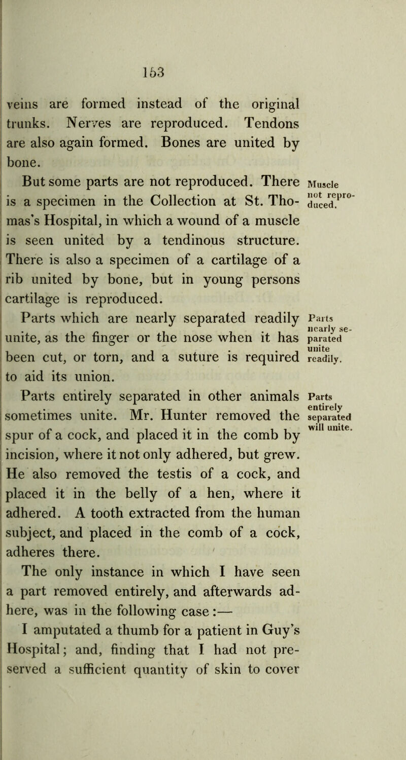 163 veins are formed instead of the original trunks. Nerves are reproduced. Tendons are also again formed. Bones are united by bone. But some parts are not reproduced. There j is a specimen in the Collection at St. Tho- mas's Hospital, in which a wound of a muscle j is seen united by a tendinous structure. There is also a specimen of a cartilage of a rib united by bone, but in young persons cartilage is reproduced. Parts which are nearly separated readily unite, as the finger or the nose when it has been cut, or torn, and a suture is required to aid its union. Parts entirely separated in other animals sometimes unite. Mr. Hunter removed the I spur of a cock, and placed it in the comb by incision, where it not only adhered, but grew. He also removed the testis of a cock, and placed it in the belly of a hen, where it adhered. A tooth extracted from the human subject, and placed in the comb of a cock, adheres there. The only instance in which I have seen a part removed entirely, and afterwards ad- here, was in the following case:— I amputated a thumb for a patient in Guy's Hospital; and, finding that I had not pre- ! served a sufficient quantity of skin to cover Muscle not repro- duced. Parts nearly se- parated unite readily. Parts entirely separated will unite.