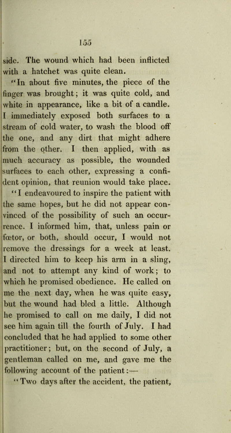 side. The wound which had been inflicted with a hatchet was quite clean. “In about five minutes, the piece of the finger was brought; it was quite cold, and j white in appearance, like a bit of a candle. I immediately exposed both surfaces to a stream of cold water, to wash the blood off the one, and any dirt that might adhere from the other. I then applied, with as much accuracy as possible, the wounded surfaces to each other, expressing a confi- dent opinion, that reunion would take place. “I endeavoured to inspire the patient with the same hopes, but he did not appear con- vinced of the possibility of such an occur- rence. I informed him, that, unless pain or fcetor, or both, should occur, I would not remove the dressings for a week at least. I directed him to keep his arm in a sling, and not to attempt any kind of work; to which he promised obedience. He called on me the next day, when he was quite easy, but the wound had bled a little. Although he promised to call on me daily, I did not see him again till the fourth of July. I had concluded that he had applied to some other practitioner; but, on the second of July, a gentleman called on me, and gave me the following account of the patient:— “Two days after the accident, the patient.