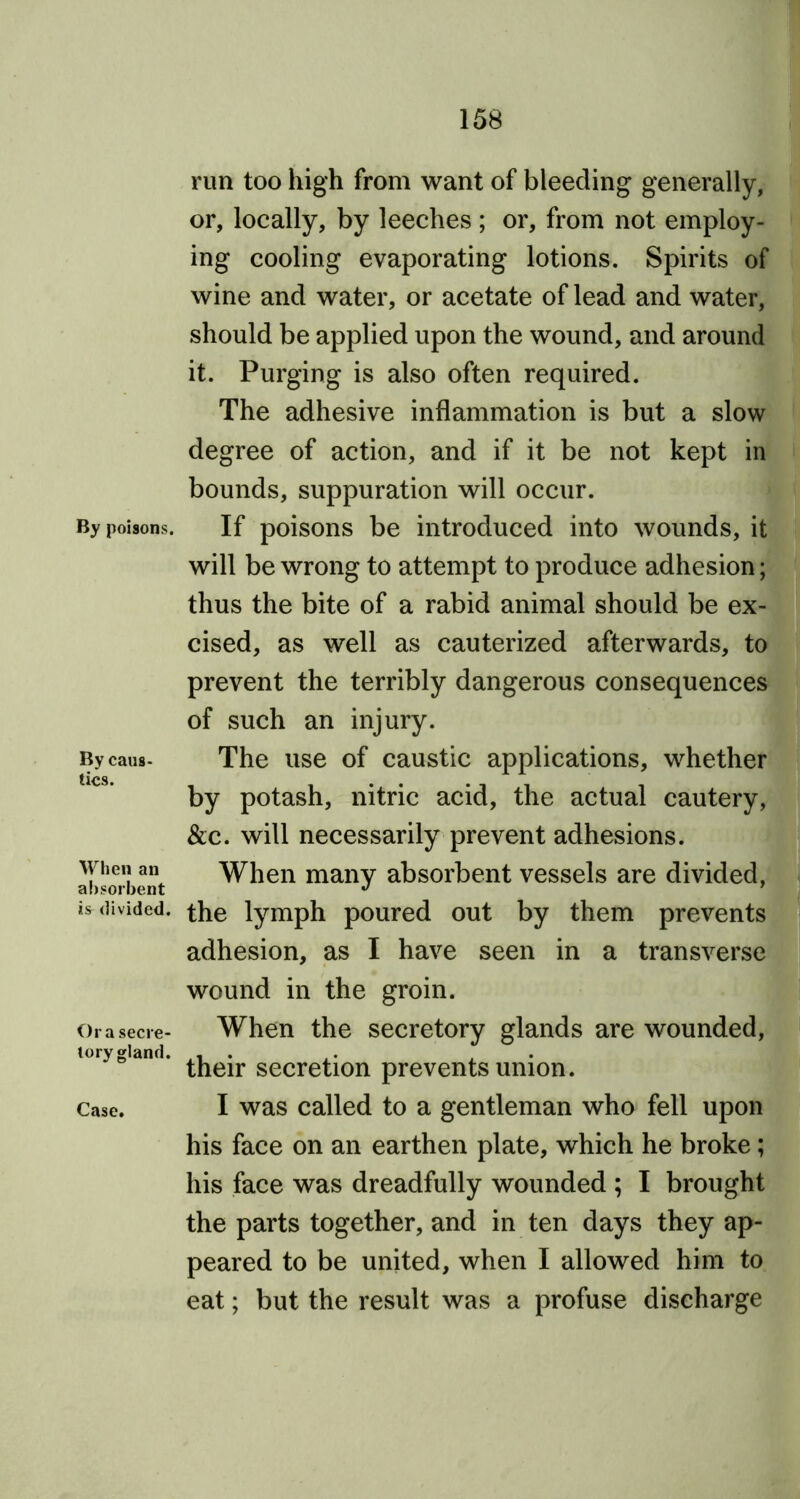 By poisons. By caus- tics. When an absorbent is divided. Or a secre- tory gland. Case. run too high from want of bleeding generally, or, locally, by leeches ; or, from not employ- ing cooling evaporating lotions. Spirits of wine and water, or acetate of lead and water, should be applied upon the wound, and around it. Purging is also often required. The adhesive inflammation is but a slow degree of action, and if it be not kept in bounds, suppuration will occur. If poisons be introduced into wounds, it will be wrong to attempt to produce adhesion; thus the bite of a rabid animal should be ex- cised, as well as cauterized afterwards, to prevent the terribly dangerous consequences of such an injury. The use of caustic applications, whether by potash, nitric acid, the actual cautery, &c. will necessarily prevent adhesions. When many absorbent vessels are divided, the lymph poured out by them prevents adhesion, as I have seen in a transverse wound in the groin. When the secretory glands are wounded, their secretion prevents union. I was called to a gentleman who fell upon his face on an earthen plate, which he broke; his face was dreadfully wounded ; I brought the parts together, and in ten days they ap- peared to be united, when I allowed him to eat; but the result was a profuse discharge