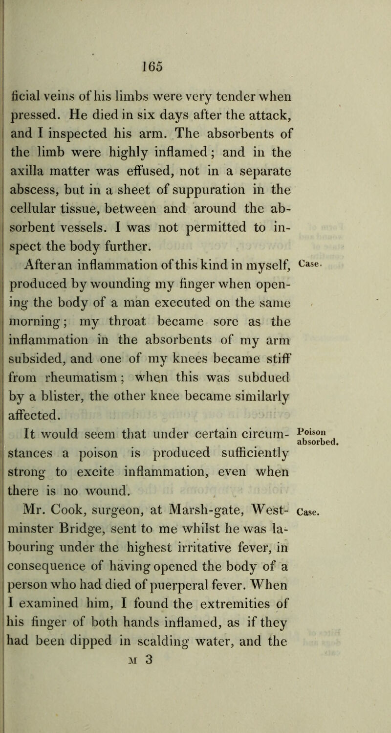 ficial veins of his limbs were very tender when pressed. He died in six days after the attack, and I inspected his arm. The absorbents of the limb were highly inflamed; and in the axilla matter was effused, not in a separate | abscess, but in a sheet of suppuration in the cellular tissue, between and around the ab- sorbent vessels. I was not permitted to in- spect the body further. After an inflammation of this kind in myself, produced by wounding my finger when open- ing the body of a man executed on the same morning; my throat became sore as the inflammation in the absorbents of my arm subsided, and one of my knees became stiff from rheumatism; when this was subdued by a blister, the other knee became similarly affected. It would seem that under certain circum- stances a poison is produced sufficiently strong to excite inflammation, even when there is no wound. Mr. Cook, surgeon, at Marsh-gate, West- minster Bridge, sent to me whilst he was la- bouring under the highest irritative fever, in consequence of having opened the body of a person who had died of puerperal fever. When I examined him, I found the extremities of his finger of both hands inflamed, as if they had been dipped in scalding water, and the m 3 Case. Poison absorbed. Case.