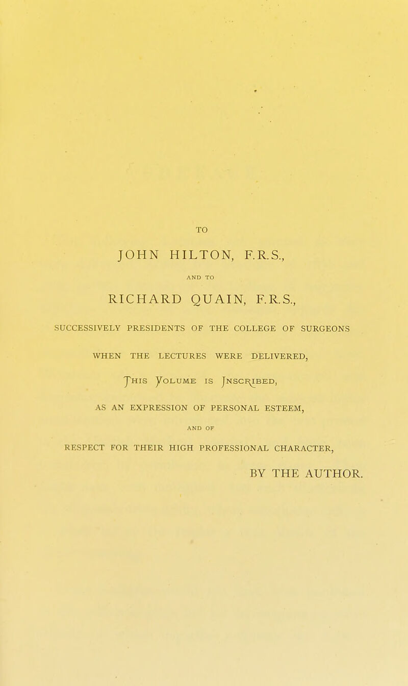 TO JOHN HILTON, F.R.S., AND TO RICHARD QUAIN, F.R.S, SUCCESSIVELY PRESIDENTS OF THE COLLEGE OF SURGEONS WHEN THE LECTURES WERE DELIVERED, J^HIS yOLUME IS JnSCI^BED, AS AN EXPRESSION OF PERSONAL ESTEEM, AND OF RESPECT FOR THEIR HIGH PROFESSIONAL CHARACTER, BY THE AUTHOR.