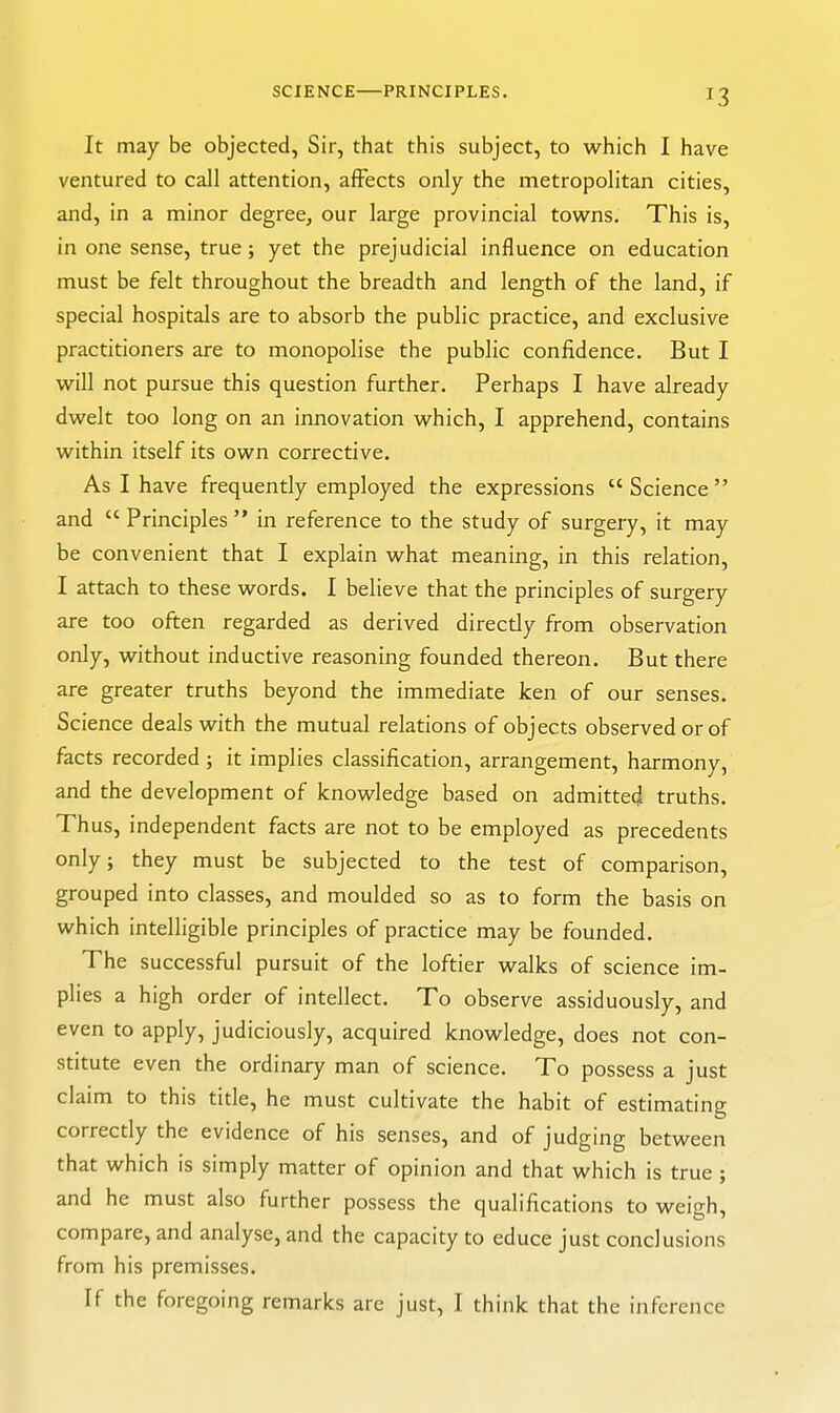 SCIENCE PRINCIPLES. It may be objected, Sir, that this subject, to which I have ventured to call attention, afFects only the metropolitan cities, and, in a minor degree, our large provincial tow^ns. This is, in one sense, true; yet the prejudicial influence on education must be felt throughout the breadth and length of the land, if special hospitals are to absorb the public practice, and exclusive practitioners are to monopolise the public confidence. But I will not pursue this question further. Perhaps I have already dwelt too long on an innovation which, I apprehend, contains within itself its own corrective. As I have frequently employed the expressions Science and  Principles  in reference to the study of surgery, it may be convenient that I explain what meaning, in this relation, I attach to these words. I believe that the principles of surgery are too often regarded as derived directly from observation only, without inductive reasoning founded thereon. But there are greater truths beyond the immediate ken of our senses. Science deals with the mutual relations of objects observed or of facts recorded ; it implies classification, arrangement, harmony, and the development of knowledge based on admitted truths. Thus, independent facts are not to be employed as precedents only; they must be subjected to the test of comparison, grouped into classes, and moulded so as to form the basis on which intelligible principles of practice may be founded. The successful pursuit of the loftier walks of science im- plies a high order of intellect. To observe assiduously, and even to apply, judiciously, acquired knowledge, does not con- stitute even the ordinary man of science. To possess a just claim to this title, he must cultivate the habit of estimating correctly the evidence of his senses, and of judging between that which is simply matter of opinion and that which is true ; and he must also further possess the qualifications to weigh, compare, and analyse, and the capacity to educe just conclusions from his premisses. If the foregoing remarks are just, I think that the inference