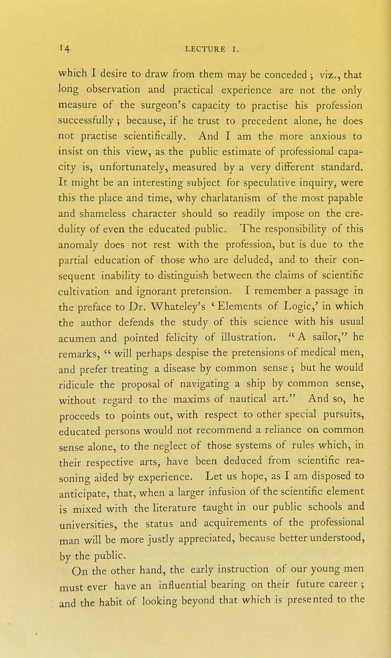 which I desire to draw from them may be conceded ; viz., that long observation and practical experience are not the only measure of the surgeon's capacity to practise his profession successfully; because, if he trust to precedent alone, he does not practise scientifically. And I am the more anxious to insist on this view, as the public estimate of professional capa- city is, unfortunately, measured by a very different standard. It might be an interesting subject for speculative inquiry, were this the place and time, why charlatanism of the most papable and shameless character should so readily impose on the cre- dulity of even the educated public. The responsibility of this anomaly does not rest with the profession, but is due to the partial education of those who are deluded, and to their con- sequent inability to distinguish between the claims of scientific cultivation and ignorant pretension. I remember a passage in the preface to Dr. Whateley's ' Elements of Logic,^ in which the author defends the study of this science with his usual acumen and pointed felicity of illustration. A sailor, he remarks,  will perhaps despise the pretensions of medical men, and prefer treating a disease by common sense ; but he would ridicule the proposal of navigating a ship by common sense, without regard to the maxims of nautical art. And so, he proceeds to points out, with respect to other special pursuits, educated persons would not recommend a reliance on common sense alone, to the neglect of those systems of rules which, in their respective arts, have been deduced from scientific rea- soning aided by experience. Let us hope, as I am disposed to anticipate, that, when a larger infusion of the scientific element is mixed with the literature taught in our public schools and universities, the status and acquirements of the professional man will be more justly appreciated, because better understood, by the public. On the other hand, the early instruction of our young men must ever have an influential bearing on their future career ; and the habit of looking beyond that which is presented to the