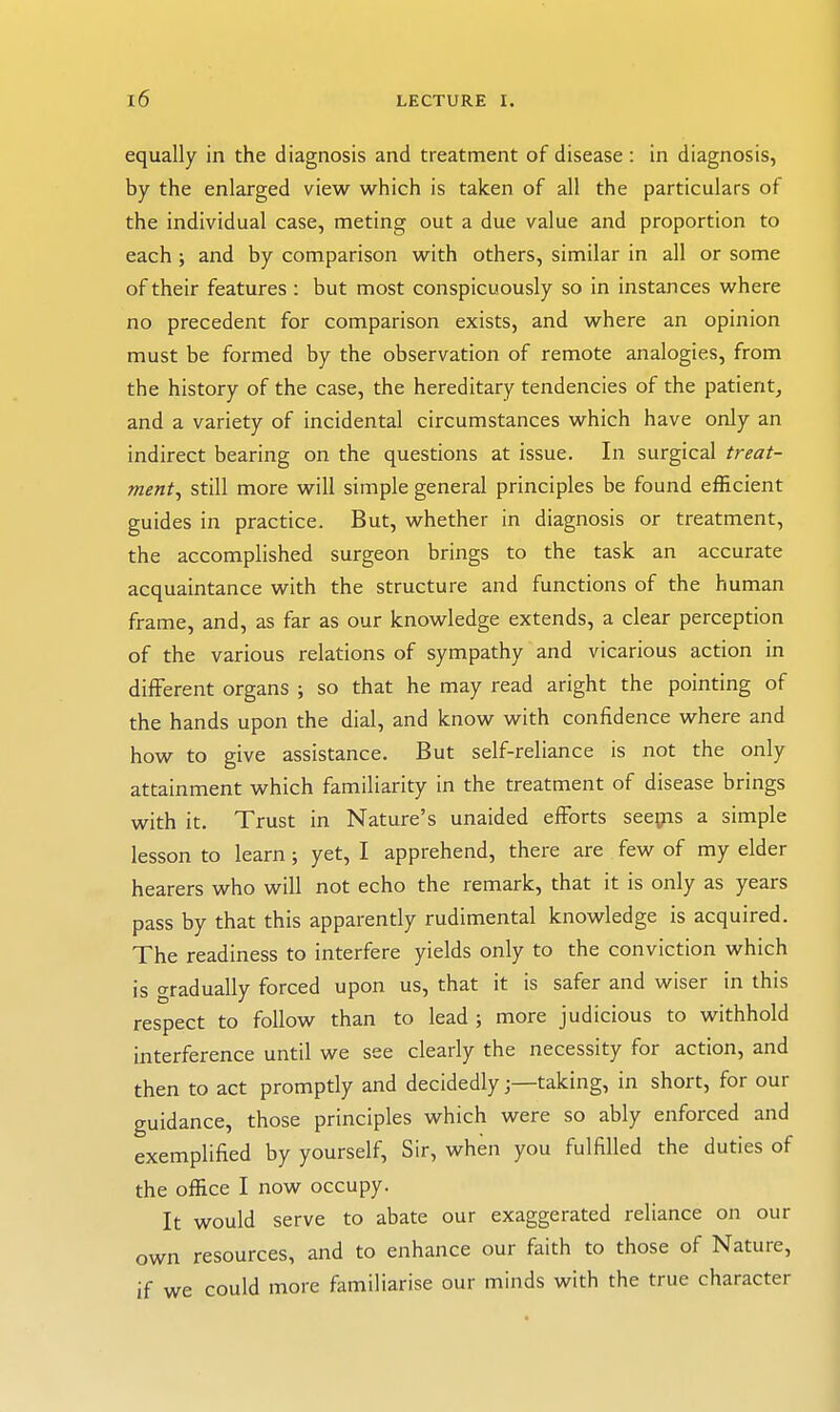 equally in the diagnosis and treatment of disease : in diagnosis, by the enlarged view which is taken of all the particulars of the individual case, meting out a due value and proportion to each ; and by comparison with others, similar in all or some of their features : but most conspicuously so in instances where no precedent for comparison exists, and where an opinion must be formed by the observation of remote analogies, from the history of the case, the hereditary tendencies of the patient, and a variety of incidental circumstances which have only an indirect bearing on the questions at issue. In surgical treat- ment^ still more will simple general principles be found efficient guides in practice. But, whether in diagnosis or treatment, the accomplished surgeon brings to the task an accurate acquaintance with the structure and functions of the human frame, and, as far as our knowledge extends, a clear perception of the various relations of sympathy and vicarious action in different organs ; so that he may read aright the pointing of the hands upon the dial, and know with confidence where and how to give assistance. But self-reliance is not the only attainment which familiarity in the treatment of disease brings with it. Trust in Nature's unaided efforts seegis a simple lesson to learn; yet, I apprehend, there are few of my elder hearers who will not echo the remark, that it is only as years pass by that this apparently rudimental knowledge is acquired. The readiness to interfere yields only to the conviction which is gradually forced upon us, that it is safer and wiser in this respect to follow than to lead ; more judicious to withhold interference until we see clearly the necessity for action, and then to act promptly and decidedlytaking, in short, for our guidance, those principles which were so ably enforced and exemplified by yourself. Sir, when you fulfilled the duties of the office I now occupy. It would serve to abate our exaggerated reliance on our own resources, and to enhance our faith to those of Nature, if we could more familiarise our minds with the true character