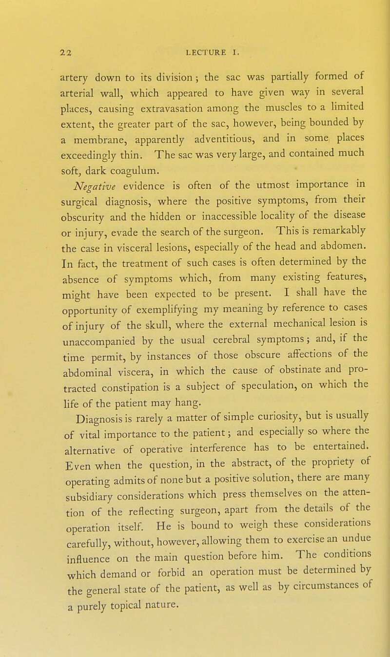 artery down to its division; the sac was partially formed of arterial wall, which appeared to have given way in several places, causing extravasation among the muscles to a limited extent, the greater part of the sac, however, being bounded by a membrane, apparently adventitious, and in some places exceedingly thin. The sac was very large, and contained much softj dark coagulum. Negative evidence is often of the utmost importance in surgical diagnosis, where the positive symptoms, from their obscurity and the hidden or inaccessible locality of the disease or injury, evade the search of the surgeon. This is remarkably the case in visceral lesions, especially of the head and abdomen. In fact, the treatment of such cases is often determined by the absence of symptoms which, from many existing features, might have been expected to be present. I shall have the opportunity of exemplifying my meaning by reference to cases of injury of the skull, where the external mechanical lesion is unaccompanied by the usual cerebral symptoms; and, if the time permit, by instances of those obscure affections of the abdominal viscera, in which the cause of obstinate and pro- tracted constipation is a subject of speculation, on which the life of the patient may hang. Diagnosis is rarely a matter of simple curiosity, but is usually of vital importance to the patient; and especially so where the alternative of operative interference has to be entertained. Even when the question, in the abstract, of the propriety of operating admits of none but a positive solution, there are many subsidiary considerations which press themselves on the atten- tion of the reflecting surgeon, apart from the details of the operation itself. He is bound to weigh these considerations carefully, without, however, allowing them to exercise an undue influence on the main question before him. The conditions which demand or forbid an operation must be determined by the general state of the patient, as well as by circumstances of a purely topical nature.