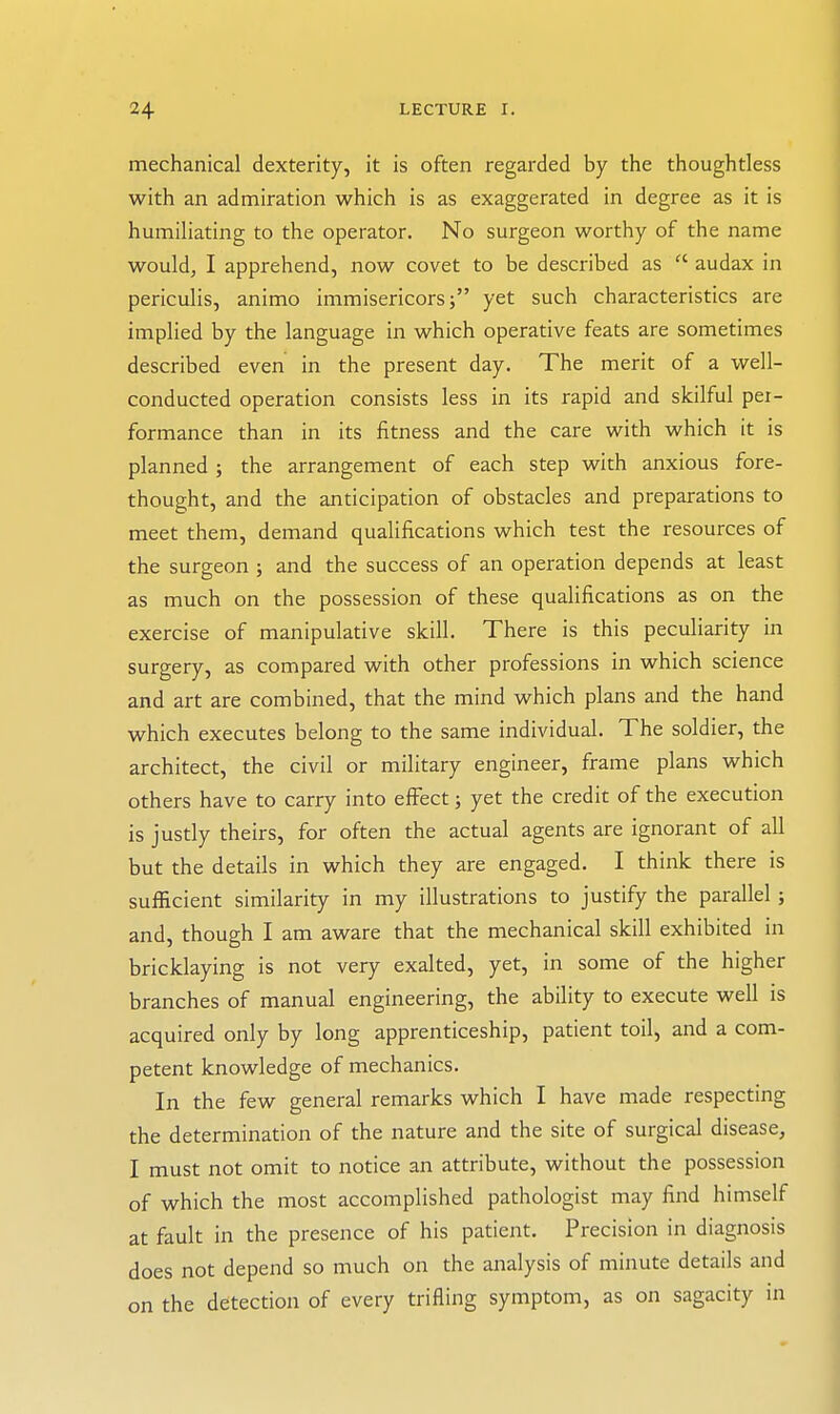 mechanical dexterity, it is often regarded by the thoughtless with an admiration which is as exaggerated in degree as it is humiliating to the operator. No surgeon worthy of the name would, I apprehend, now covet to be described as ^' audax in periculis, animo immisericors; yet such characteristics are implied by the language in which operative feats are sometimes described even in the present day. The merit of a well- conducted operation consists less in its rapid and skilful per- formance than in its fitness and the care with which it is planned; the arrangement of each step with anxious fore- thought, and the anticipation of obstacles and preparations to meet them, demand qualifications which test the resources of the surgeon ; and the success of an operation depends at least as much on the possession of these qualifications as on the exercise of manipulative skill. There is this peculiarity in surgery, as compared with other professions in which science and art are combined, that the mind which plans and the hand which executes belong to the same individual. The soldier, the architect, the civil or military engineer, frame plans which others have to carry into effect; yet the credit of the execution is justly theirs, for often the actual agents are ignorant of all but the details in which they are engaged. I think there is sufficient similarity in my illustrations to justify the parallel ; and, though I am aware that the mechanical skill exhibited in bricklaying is not very exalted, yet, in some of the higher branches of manual engineering, the ability to execute well is acquired only by long apprenticeship, patient toil, and a com- petent knowledge of mechanics. In the few general remarks which I have made respecting the determination of the nature and the site of surgical disease, I must not omit to notice an attribute, without the possession of which the most accomplished pathologist may find himself at fault in the presence of his patient. Precision in diagnosis does not depend so much on the analysis of minute details and on the detection of every trifling symptom, as on sagacity in