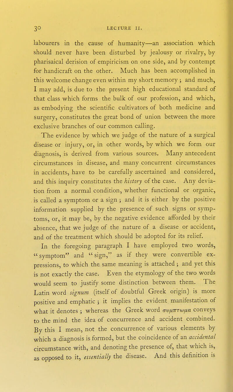 labourers in the cause of humanity—an association which should never have been disturbed by jealousy or rivalry, by Pharisaical derision of empiricism on one side, and by contempt for handicraft on the other. Much has been accomplished in this welcome change even within my short memory ; and much, I may add, is due to the present high educational standard of that class which forms the bulk of our profession, and which, as embodying the scientific cultivators of both medicine and surgery, constitutes the great bond of union between the more exclusive branches of our common calling. The evidence by which we judge of the nature of a surgical disease or injury, or, in other words, by which we form our diagnosis, is derived from various sources. Many antecedent circumstances in disease, and many concurrent circumstances in accidents, have to be carefully ascertained and considered, and this inquiry constitutes the history of the case. Any devia- tion from a normal condition, whether functional or organic, . is called a symptom or a sign ; and it is either by the positive information supplied by the presence of such signs or symp- toms, or, it may be, by the negative evidence afforded by their absence, that we judge of the nature of a disease or accident, and of the treatment which should be adopted for its relief. In the foregoing paragraph I have employed two words,  symptom and  sign, as if they were convertible ex- pressions, to which the. same meaning is attached ; and yet this is not exactly the case. Even the etymology of the two words would seem to justify some distinction between them. The Latin word signum (itself of doubtful Greek origin) is more positive and emphatic ; it implies the evident manifestation of what it denotes ; whereas the Greek word o-u/xTrrw/xa conveys to the mind the idea of concurrence and accident combined. By this I mean, not the concurrence of various elements by which a diagnosis is formed, but the coincidence of an accidental circumstance with, and denoting the presence of, that which is, as opposed to it, essentially the disease. And this definition is