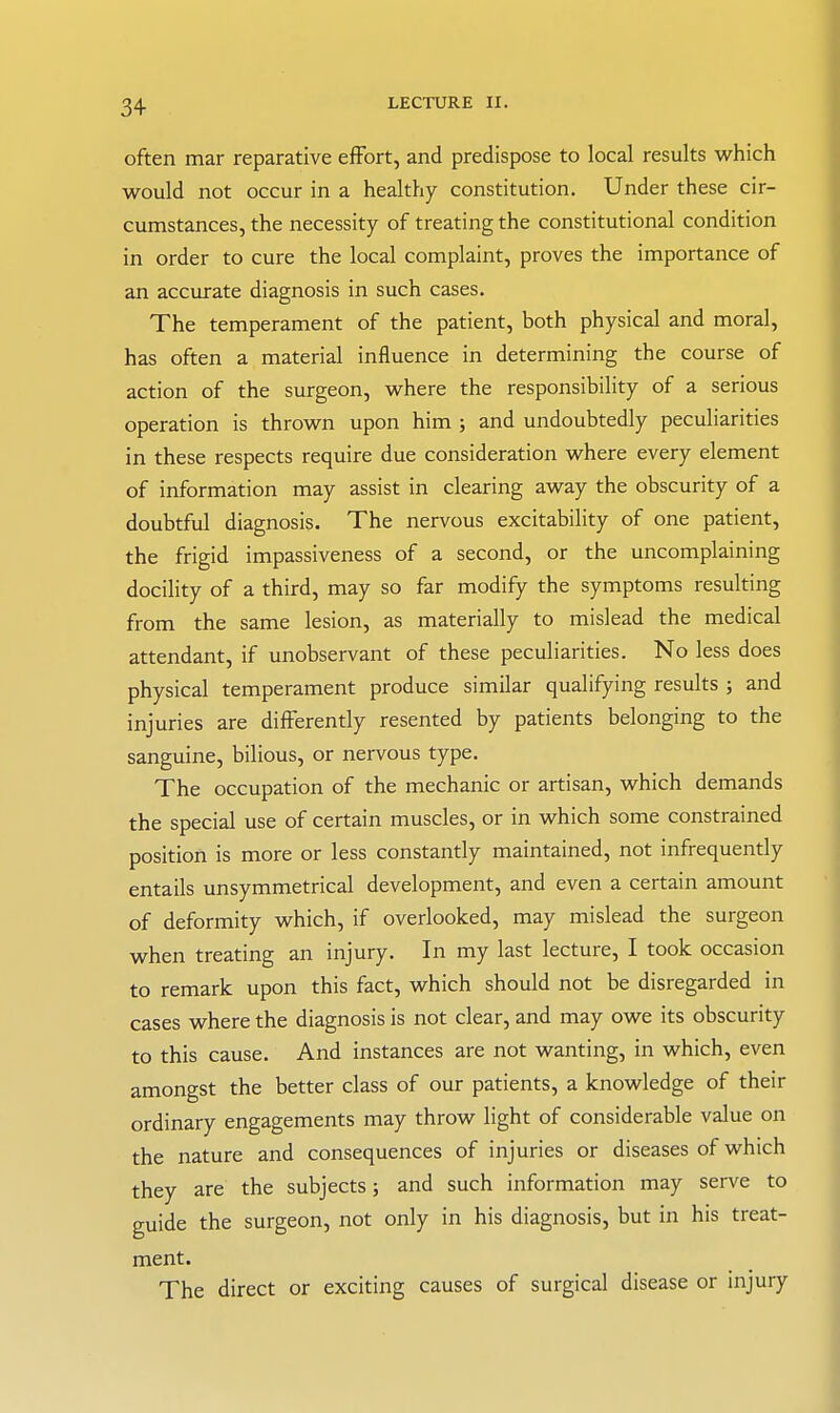 often mar reparative effort, and predispose to local results which would not occur in a healthy constitution. Under these cir- cumstances, the necessity of treating the constitutional condition in order to cure the local complaint, proves the importance of an accurate diagnosis in such cases. The temperament of the patient, both physical and moral, has often a material influence in determining the course of action of the surgeon, where the responsibility of a serious operation is thrown upon him ; and undoubtedly peculiarities in these respects require due consideration where every element of information may assist in clearing away the obscurity of a doubtful diagnosis. The nervous excitability of one patient, the frigid impassiveness of a second, or the uncomplaining docility of a third, may so far modify the symptoms resulting from the same lesion, as materially to mislead the medical attendant, if unobservant of these peculiarities. No less does physical temperament produce similar qualifying results ; and injuries are differently resented by patients belonging to the sanguine, bilious, or nervous type. The occupation of the mechanic or artisan, which demands the special use of certain muscles, or in which some constrained position is more or less constantly maintained, not infrequently entails unsymmetrical development, and even a certain amount of deformity which, if overlooked, may mislead the surgeon when treating an injury. In my last lecture, I took occasion to remark upon this fact, which should not be disregarded in cases where the diagnosis is not clear, and may owe its obscurity to this cause. And instances are not wanting, in which, even amongst the better class of our patients, a knowledge of their ordinary engagements may throw light of considerable value on the nature and consequences of injuries or diseases of which they are the subjects; and such information may serve to guide the surgeon, not only in his diagnosis, but in his treat- ment. The direct or exciting causes of surgical disease or injury