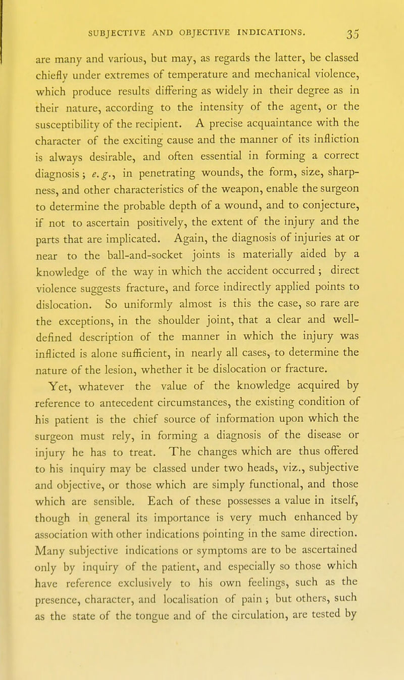 are many and various, but may, as regards the latter, be classed chieflv under extremes of temperature and mechanical violence, which produce results differing as vi^idely in their degree as in their nature, according to the intensity of the agent, or the susceptibility of the recipient. A precise acquaintance vi^ith the character of the exciting cause and the manner of its infliction is always desirable, and often essential in forming a correct diagnosis; e.g.^ in penetrating wounds, the form, size, sharp- ness, and other characteristics of the weapon, enable the surgeon to determine the probable depth of a wound, and to conjecture, if not to ascertain positively, the extent of the injury and the parts that are implicated. Again, the diagnosis of injuries at or near to the ball-and-socket joints is materially aided by a knowledge of the way in which the accident occurred ; direct violence suggests fracture, and force indirectly applied points to dislocation. So uniformly almost is this the case, so rare are the exceptions, in the shoulder joint, that a clear and well- defined description of the manner in which the injury was inflicted is alone sufficient, in nearly all cases, to determine the nature of the lesion, whether it be dislocation or fracture. Yet, whatever the value of the knowledge acquired by reference to antecedent circumstances, the existing condition of his patient is the chief source of information upon which the surgeon must rely, in forming a diagnosis of the disease or injury he has to treat. The changes which are thus offered to his inquiry may be classed under two heads, viz., subjective and objective, or those which are simply functional, and those which are sensible. Each of these possesses a value in itself, though in general its importance is very much enhanced by association with other indications pointing in the same direction. Many subjective indications or symptoms are to be ascertained only by inquiry of the patient, and especially so those which have reference exclusively to his own feelings, such as the presence, character, and localisation of pain ; but others, such as the state of the tongue and of the circulation, are tested by