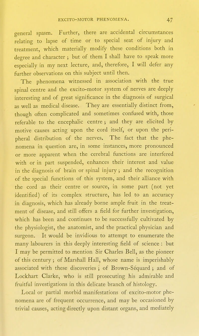 general spasm. Further, there are accidental circumstances relating to lapse of time or to special seat of injury and treatment, which materially modify these conditions both in degree and character ; but of them I shall have to speak more especially in my next lecture, and, therefore, I will defer any further observations on this subject until then. The phenomena witnessed in association with the true spinal centre and the excito-motor system of nerves are deeply interesting and of great significance in the diagnosis of surgical as well as medical disease. They are essentially distinct from, though often complicated and sometimes confused with, those referable to the encephalic centre ; and they are elicited by motive causes acting upon the cord itself, or upon the peri- pheral distribution of the nerves. The fact that the phe- nomena in question are, in some instances, more pronounced or more apparent when the cerebral functions are interfered with or in part suspended, enhances their interest and value in the diagnosis of brain or spinal injury; and the recognition of the special functions of this system, and their alliance with the cord as their centre or source, in some part (not yet identified) of its complex structure, has led to an accuracy in diagnosis, which has already borne ample fruit in the treat- ment of disease, and still offers a field for further investigation, which has been and continues to be successfully cultivated by the physiologist, the anatomist, and the practical physician and surgeon. It would be invidious to attempt to enumerate the many labourers in this deeply interesting field of science : but I may be permitted to mention Sir Charles Bell, as the pioneer of this century ; of Marshall Hall, whose name is imperishably associated with these discoveries ; of Brown-Sequard ; and of Lockhart Clarke, who is still prosecuting his admirable and fruitful investigations in this delicate branch of histology. Local or partial morbid manifestations of excito-motor phe- nomena are of frequent occurrence, and may be occasioned by trivial causes, acting directly upon distant organs, and mediately