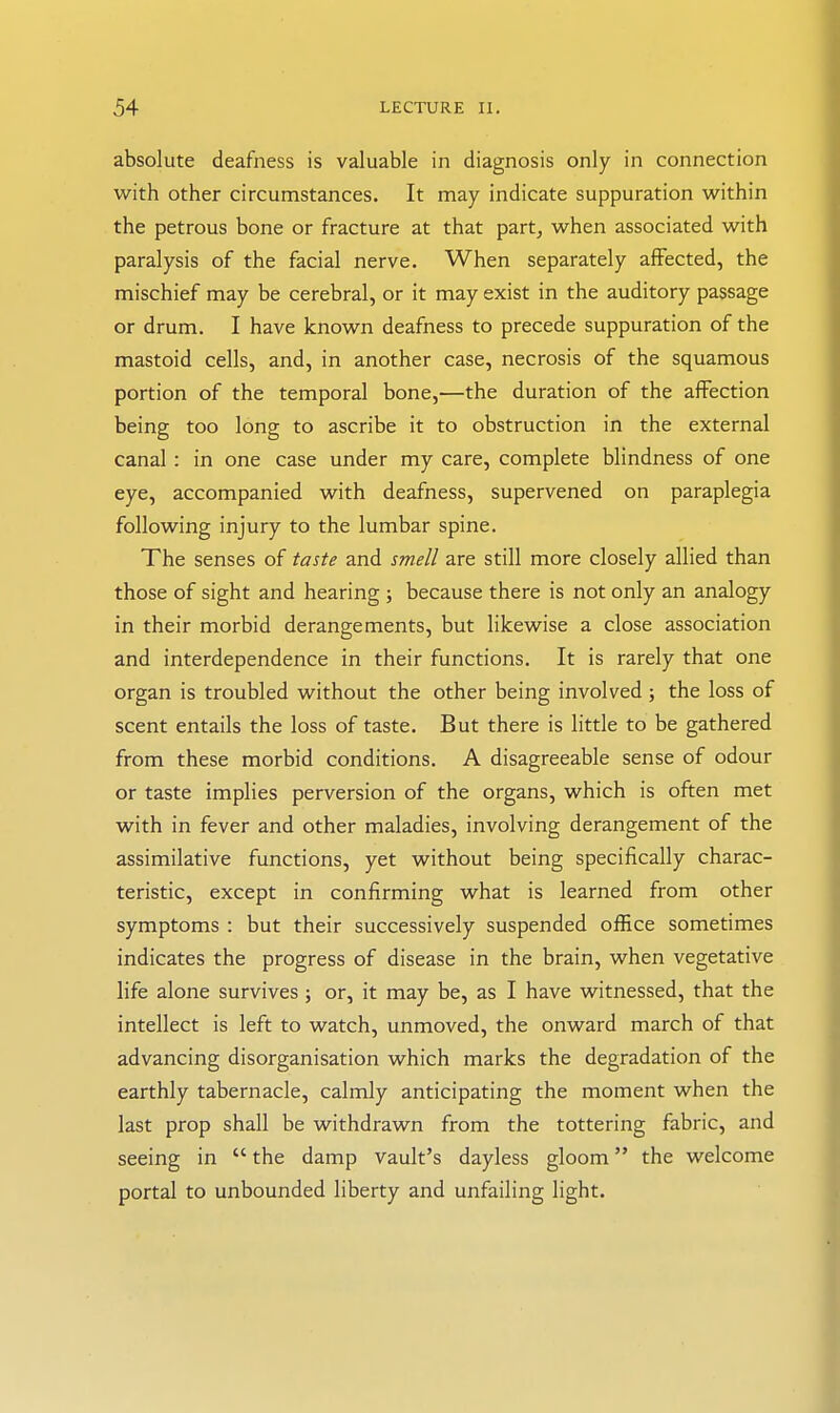 absolute deafness is valuable in diagnosis only in connection with other circumstances. It may indicate suppuration within the petrous bone or fracture at that part, when associated with paralysis of the facial nerve. When separately aflPected, the mischief may be cerebral, or it may exist in the auditory passage or drum. I have known deafness to precede suppuration of the mastoid cells, and, in another case, necrosis of the squamous portion of the temporal bone,—the duration of the affection being too long to ascribe it to obstruction in the external canal : in one case under my care, complete blindness of one eye, accompanied with deafness, supervened on paraplegia following injury to the lumbar spine. The senses of taste and smell are still more closely allied than those of sight and hearing ; because there is not only an analogy in their morbid derangements, but likewise a close association and interdependence in their functions. It is rarely that one organ is troubled without the other being involved ; the loss of scent entails the loss of taste. But there is little to be gathered from these morbid conditions. A disagreeable sense of odour or taste implies perversion of the organs, which is often met with in fever and other maladies, involving derangement of the assimilative functions, yet without being specifically charac- teristic, except in confirming what is learned from other symptoms : but their successively suspended office sometimes indicates the progress of disease in the brain, when vegetative life alone survives ; or, it may be, as I have witnessed, that the intellect is left to watch, unmoved, the onward march of that advancing disorganisation which marks the degradation of the earthly tabernacle, calmly anticipating the moment when the last prop shall be withdrawn from the tottering fabric, and seeing in  the damp vault's dayless gloom the welcome portal to unbounded liberty and unfailing light.