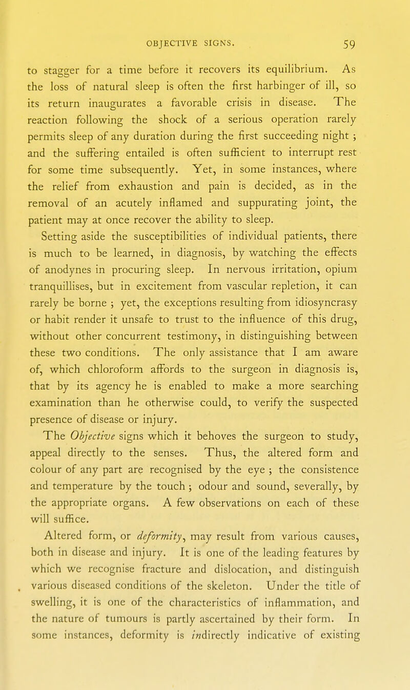 to stagger for a time before it recovers its equilibrium. As the loss of natural sleep is often the first harbinger of ill, so its return inaugurates a favorable crisis in disease. The reaction following the shock of a serious operation rarely permits sleep of any duration during the first succeeding night ; and the suffering entailed is often sufficient to interrupt rest for some time subsequently. Yet, in some instances, where the relief from exhaustion and pain is decided, as in the removal of an acutely inflamed and suppurating joint, the patient may at once recover the ability to sleep. Setting aside the susceptibilities of individual patients, there is much to be learned, in diagnosis, by watching the effects of anodynes in procuring sleep. In nervous irritation, opium tranquillises, but in excitement from vascular repletion, it can rarely be borne ; yet, the exceptions resulting from idiosyncrasy or habit render it unsafe to trust to the influence of this drug, without other concurrent testimony, in distinguishing between these two conditions. The only assistance that I am aware of, which chloroform affords to the surgeon in diagnosis is, that by its agency he is enabled to make a more searching examination than he otherwise could, to verify the suspected presence of disease or injury. The Objective signs which it behoves the surgeon to study, appeal directly to the senses. Thus, the altered form and colour of any part are recognised by the eye ; the consistence and temperature by the touch ; odour and sound, severally, by the appropriate organs. A few observations on each of these will suffice. Altered form, or deformity^ may result from various causes, both in disease and injury. It is one of the leading features by which we recognise fracture and dislocation, and distinguish . various diseased conditions of the skeleton. Under the title of swelling, it is one of the characteristics of inflammation, and the nature of tumours is partly ascertained by their form. In some instances, deformity is /ndirectly indicative of existing
