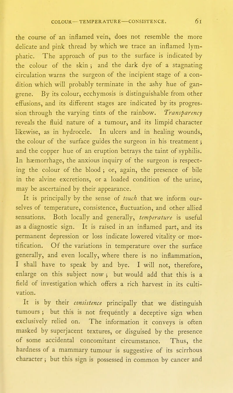 the course of an inflamed vein, does not resemble the more delicate and pink thread by which we trace an inflamed lym- phatic. The approach of pus to the surface is indicated by the colour of the skin ; and the dark dye of a stagnating circulation warns the surgeon of the incipient stage of a con- dition which will probably terminate in the ashy hue of gan- grene. By its colour, ecchymosis is distinguishable from other effusions, and its different stages are indicated by its progres- sion through the varying tints of the rainbow. Transparency reveals the fluid nature of a tumour, and its limpid character likewise, as in hydrocele. In ulcers and in healing wounds, the colour of the surface guides the surgeon in his treatment; and the copper hue of an eruption betrays the taint of syphilis. In haemorrhage, the anxious inquiry of the surgeon is respect- ing the colour of the blood ; or, again, the presence of bile in the alvine excretions, or a loaded condition of the urine, may be ascertained by their appearance. It is principally by the sense of touch that we inform our- selves of temperature, consistence, fluctuation, and other allied sensations. Both locally and generally, temperature is useful as a diagnostic sign. It is raised in an inflamed part, and its permanent depression or loss indicate lowered vitality or mor- tification. Of the variations in temperature over the surface generally, and even locally, where there is no inflammation, I shall have to speak by and bye. I will not, therefore, enlarge on this subject now j but would add that this is a field of investigation which offers a rich harvest in its culti- vation. It is by their consistence principally that we distinguish tumours ; but this is not frequently a deceptive sign when exclusively relied on. The information it conveys is often masked by superjacent textures, or disguised by the presence of some accidental concomitant circumstance. Thus, the hardness of a mammary tumour is suggestive of its scirrhous character; but this sign is possessed in common by cancer and