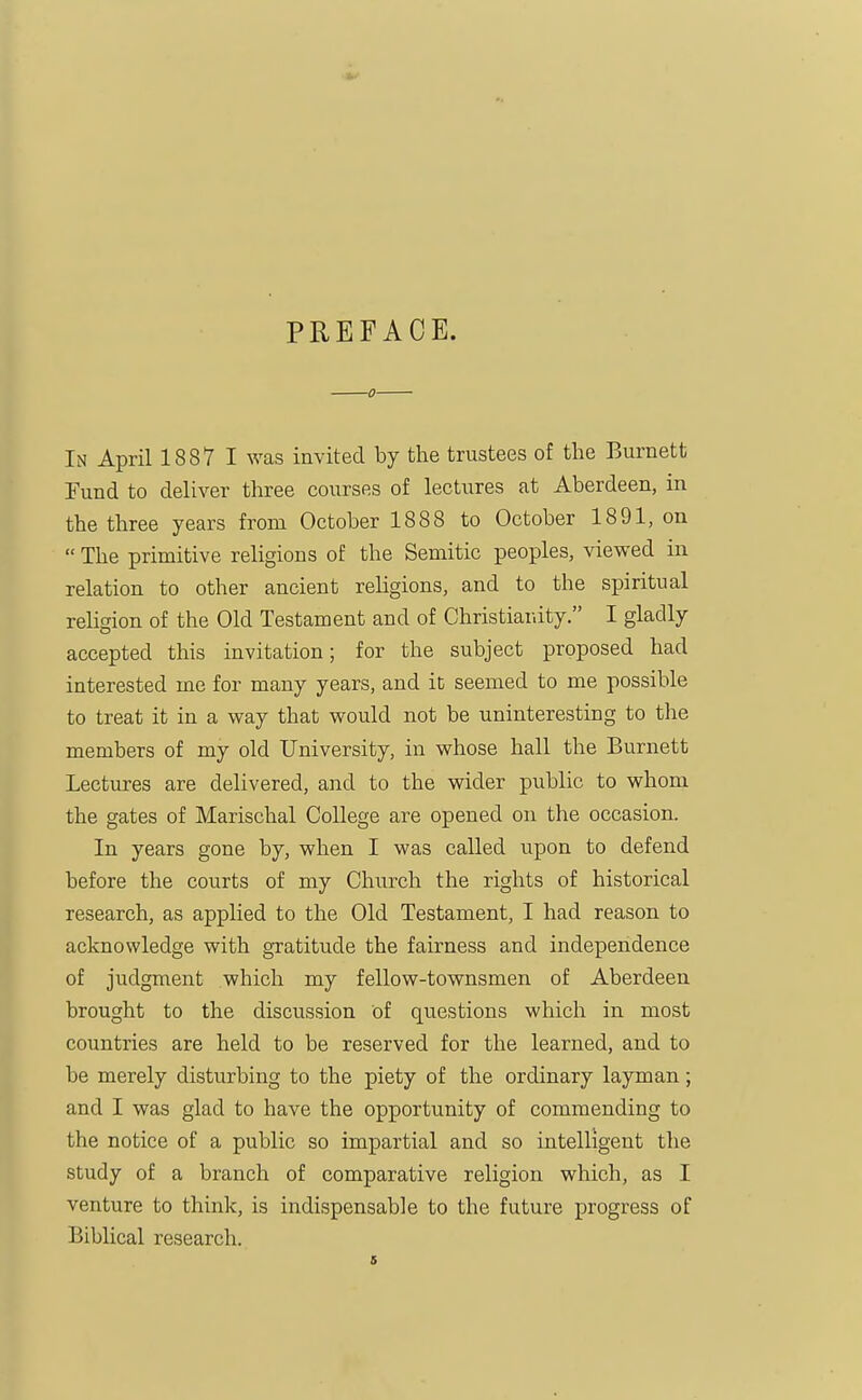 PREFACE. In April 1887 I was invited by the trustees of the Burnett Fund to deliver three courses of lectures at Aberdeen, in the three years from October 1888 to October 1891, on  The primitive religions of the Semitic peoples, viewed in relation to other ancient religions, and to the spiritual religion of the Old Testament and of Christianity. I gladly accepted this invitation; for the subject proposed had interested me for many years, and it seemed to me possible to treat it in a way that would not be uninteresting to tlie members of my old University, in whose hall the Burnett Lectures are delivered, and to the wider public to whom the gates of Marischal College are opened on the occasion. In years gone by, when I was called upon to defend before the courts of my Church the rights of historical research, as applied to the Old Testament, I had reason to acknowledge with gTatitude the fairness and independence of judgment which my fellow-townsmen of Aberdeen brought to the discus.sion of questions which in most countries are held to be reserved for the learned, and to be merely disturbing to the piety of the ordinary layman; and I was glad to have the opportunity of commending to the notice of a public so impartial and so intelligent the study of a branch of comparative religion which, as I venture to think, is indispensable to the future progress of Biblical research.