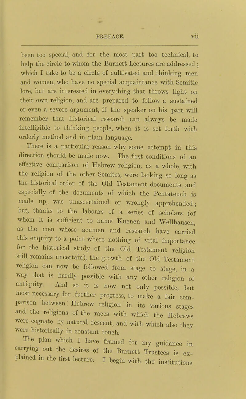 been too special, and for the most part too technical, to help the circle to whom the Burnett Lectures are addressed; which I take to be a circle of cultivated and thinking men and women, who have no special acquaintance with Semitic lore, but are interested in everything that throws light on tlieir own religion, and are prepared to follow a sustained or even a severe argument, if the speaker on his part will remember that historical research can always be made intelligible to thinking people, when it is set forth with orderly method and in plain language. There is a particular reason why some attempt in this direction should be made now. The first conditions of an effective comparison of Hebrew religion, as a whole, with the religion of the other Semites, were lacking so long as the historical order of the Old Testament documents, and especially of the documents of which the Pentateuch is made up, was unascertained or wrongly apprehended; but, thanks to the labours of a series of scholars (of whom it is sufficient to name Kuenen and Wellhausen, as the men whose acumen and research have carried this enquiry to a point where nothing of vital importance for the historical study of the Old Testament religion still remains uncertain), the growth of the Old Testament religion can now be followed from stage to stage, in a way that is hardly possible with any other reHgion of antiquity. And so it is now not only possible, but most necessary for further progress, to make a fair com- parison between Hebrew religion in its various stages and the religions of the races with which the Hebrews were cognate by natural descent, and with which also they were historically in constant touch. The plan which I have framed for my guidance in carrying out the desires of the Burnett Trustees is ex- plained in the first lecture. I begin with the institutions