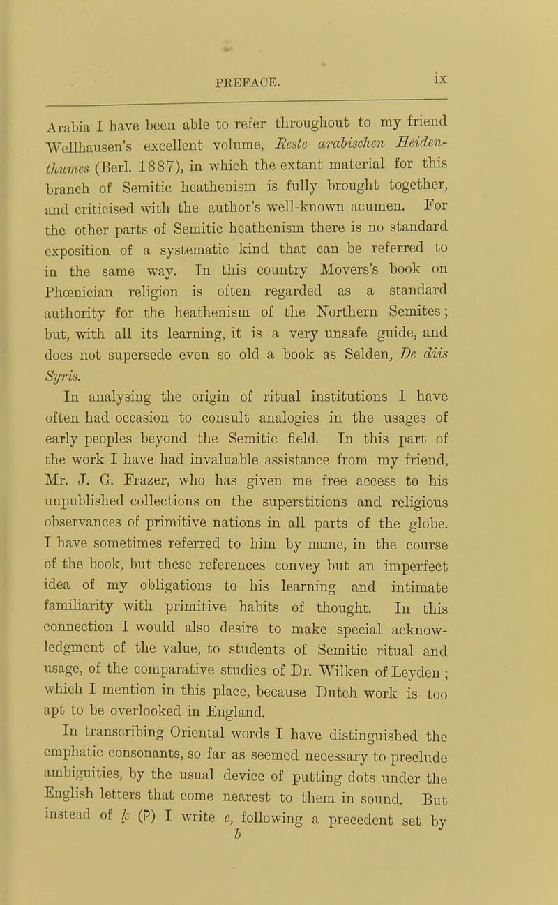 Arabia I have been able to refer throughout to my friend Wellhausen's excellent volume, Restc arahischen Eeiden- thumes (Berl. 1887), in which the extant material for this branch of Semitic heathenism is fully brought together, and criticised with the author's well-known acumen. For the other parts of Semitic heathenism there is no standard exposition of a systematic land that can be referred to in the same way. In this country Movers's book on Phoenician religion is often regarded as a standard authority for the heathenism of the ISTorthern Semites; but, with all its learning, it is a very unsafe guide, and does not supersede even so old a book as Selden, De diis Syris. In analysing the origin of ritual institutions I have often had occasion to consult analogies in the usages of early peoples beyond the Semitic field. In this part of the work I have had invaluable assistance from my friend, Mr. J, G. Frazer, who has given me free access to his unpublished collections on the superstitions and religious observances of primitive nations in all parts of the globe. I have sometimes referred to him by name, in the course of the book, but these references convey but an imperfect idea of my obligations to his learning and intimate familiarity with primitive habits of thought. In this connection I would also desire to make special acknow- ledgment of the value, to students of Semitic ritual and usage, of the comparative studies of Dr. Wilken of Leyden ; which I mention in this place, because Dutch work is too apt to be overlooked in England. In transcribing Oriental words I have distinguished the emphatic consonants, so far as seemed necessary to preclude ambiguities, by the usual device of putting dots under the English letters that come nearest to them in sound. But instead of h (p) I write c, following a precedent set by