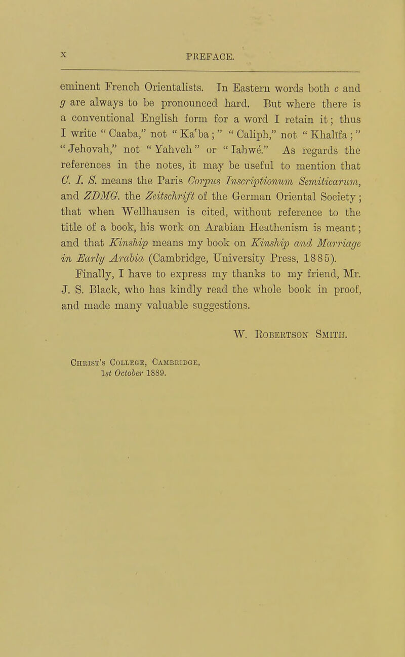 eminent French Orientalists. In Eastern words both c and g are always to be pronounced hard. But where there is a conventional English form for a word I retain it; thus I write Caaba/' not Kaba; Caliph, not Khalifa; Jehovah, not Yahveh or lahwe. As regards the references in the notes, it may be useful to mention that C. I. S. means the Paris Corpus Inscriptionum Semiiicaritm, and ZDMG. the Zeitschrift of the German Oriental Society; that when Wellhausen is cited, without reference to the title of a book, his work on Arabian Heathenism is meant; and that Kinship means my book on Kinship and Marriage in Early Arabia (Cambridge, University Press, 1885). Finally, I have to express my thanks to my friend, Mr. J. S. Black, who has kindly read the whole book in proof, and made many valuable suggestions. W. PtOBERTSON Smith. Chkist's College, Cambridge, 1st October 1889.