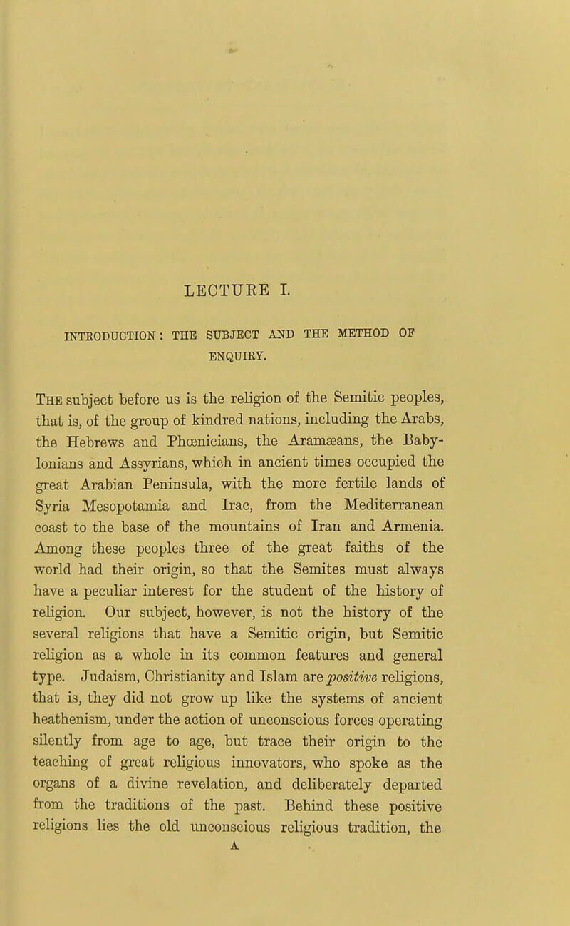 INTRODUCTION: THE SUBJECT AND THE METHOD OF ENQUIRY. The subject before us is the religion of the Semitic peoples, that is, of the group of kindred nations, including the Arabs, the Hebrews and Phoenicians, the Aramseans, the Baby- lonians and Assyrians, which in ancient times occupied the great Arabian Peninsula, with the more fertile lands of Syria Mesopotamia and Irac, from the Mediterranean coast to the base of the mountains of Iran and Armenia. Among these peoples three of the great faiths of the world had their origin, so that the Semites must always have a peculiar interest for the student of the history of religion. Our subject, however, is not the history of the several religions that have a Semitic origin, but Semitic religion as a whole in its common features and general type. Judaism, Christianity and Islam are positive religions, that is, they did not grow up like the systems of ancient heathenism, under the action of unconscious forces operating silently from age to age, but trace their origin to the teaching of great religious innovators, who spoke as the organs of a divine revelation, and deliberately departed from the traditions of the past. Behind these positive religions lies the old unconscious religious tradition, the A