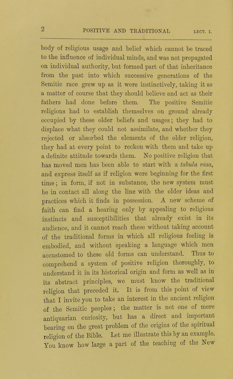 POSITIVE AND TRADITIONAL lect. i. body of religious usage and belief which cannot be traced to the iniluence of individual minds, and was not propagated on individual authority, but formed part of that inheritance from the past into which successive generations of the Semitic race grew up as it were instinctively, taking it as a matter of course that they should believe and act as their fathers had done before them. The positive Semitic religions had to establish themselves on ground already occupied by these older beliefs and usages; they had to displace what they could not assimilate, and whether they rejected or absorbed the elements of the older religion, they had at every point to reckon with them and take up a definite attitude towards them. No positive religion that has moved men has been able to start with a tabula rasa, and express itself as if religion were beginning for the first time; in form, if not in substance, the new system must be in contact all along the line with the older ideas and practices which it finds in possession. A new scheme of faith can find a hearing only by appealing to religious instincts and susceptibilities that already exist in its audience, and it cannot reach these without taking account of the traditional forms in which all religious feeling is embodied, and without speaking a language which men accustomed to these old forms can understand. Thus to comprehend a system of positive rehgion thoroughly, to understand it in its historical origin and form as well as in its abstract principles, we must know the traditional religion that preceded it. It is from this point of view that I invite you to take an interest in the ancient religion of the Semitic peoples ; the matter is not one of mere antiquarian curiosity, but has a direct and important bearing on the great problem of the origins of the spiritual religion of the Bible. Let me illustrate this by an example. You know how large a part of the teaching of the New