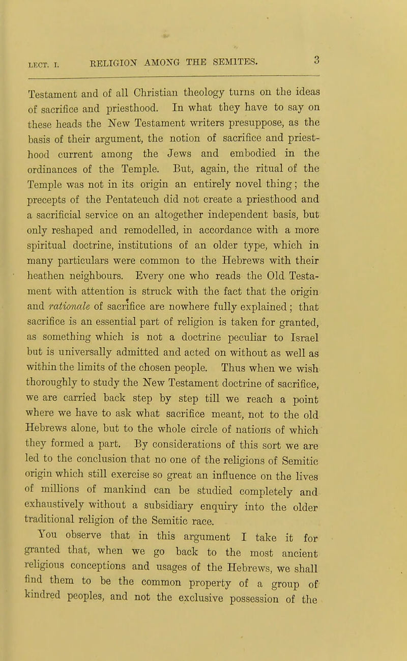 Testament and of all Christian theology turns on the ideas of sacrifice and priesthood. In what they have to say on these heads the New Testament writers presuppose, as the basis of their argument, the notion of sacrifice and priest- hood current among the Jews and embodied in the ordinances of the Temple. But, again, the ritual of the Temple was not in its origin an entirely novel thing; the precepts of the Pentateuch did not create a priesthood and a sacrificial service on an altogether independent basis, but only reshaped and remodelled, in accordance with a more spiritual doctrine, institutions of an older type, which in many particulars were common to the Hebrews with their heathen neighbours. Every one who reads the Old Testa- ment with attention is struck with the fact that the orimn and rationale of sacrifice are nowhere fully explained; that sacrifice is an essential part of religion is taken for granted, as something which is not a doctrine peculiar to Israel but is universally admitted and acted on without as well as within the limits of the chosen people. Thus when we wish thoroughly to study the New Testament doctrine of sacrifice, we are carried back step by step till we reach a point where we have to ask what sacrifice meant, not to the old Hebrews alone, but to the whole circle of nations of which they formed a part. By considerations of this sort we are led to the conclusion that no one of the religions of Semitic origin which still exercise so great an influence on the lives of millions of mankind can be studied completely and exhaustively without a subsidiary enquiry into the older traditional religion of the Semitic race. You observe that in this argument I take it for granted that, when we go back to the most ancient religious conceptions and usages of the Hebrews, we shall find them to be the common property of a group of kindred peoples, and not the exclusive possession of the