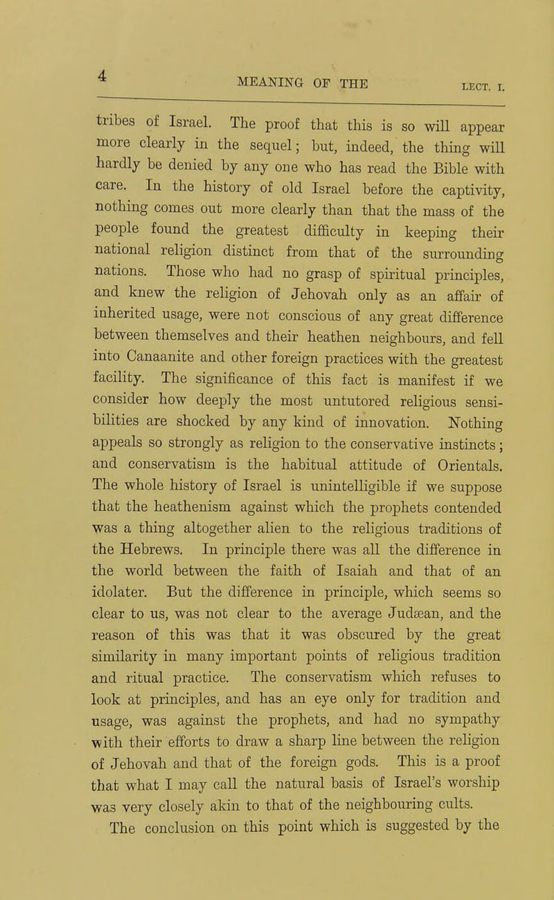 MEANING OF THE tECT. I. tribes of Israel. The proof that this is so will appear more clearly in the sequel; but, indeed, the thing will hardly be denied by any one who has read the Bible with care. In the history of old Israel before the captivity, nothing conies out more clearly than that the mass of the people found the greatest difficulty in keeping their national religion distinct from that of the surrounding nations. Those who had no grasp of spiritual principles, and knew the religion of Jehovah only as an afPair of inherited usage, were not conscious of any great difference between themselves and their heathen neighbours, and fell into Canaanite and other foreign practices with the greatest facility. The significance of this fact is manifest if we consider how deeply the most untutored religious sensi- bilities are shocked by any kind of innovation. ISTothing appeals so strongly as religion to the conservative instincts; and conservatism is the habitual attitude of Orientals. The whole history of Israel is unintelligible if we suppose that the heathenism against which the prophets contended was a thing altogether alien to the religious traditions of the Hebrews. In principle there was all the dijfference in the world between the faith of Isaiah and that of an idolater. But the difference in principle, which seems so clear to us, was not clear to the average Judasan, and the reason of this was that it was obscured by the great similarity in many important points of religious tradition and ritual practice. The conservatism which refuses to look at principles, and has an eye only for tradition and usage, was against the prophets, and had no sympathy with their efforts to draw a sharp line between the religion of Jehovah and that of the foreign gods. This is a proof that what I may caU. the natural basis of Israel's worship was very closely akin to that of the neighbouring cults. The conclusion on this point which is suggested by the