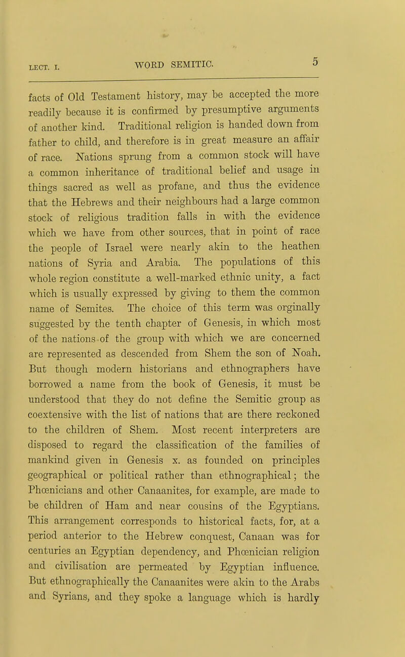 WORD SEMITIC. facts of Old Testament history, may be accepted the more readily because it is confirmed by presumptive arguments of another kind. Traditional religion is handed down from father to child, and therefore is in great measure an affair of race. Nations sprung from a common stock will have a common inheritance of traditional belief and usage in things sacred as well as profane, and thus the evidence that the Hebrews and their neighbours had a large common stock of religious tradition falls in with the evidence which we have from other sources, that in point of race the people of Israel were nearly akin to the heathen nations of Syria and Arabia. The populations of this whole region constitute a well-marked ethnic unity, a fact which is usually expressed by giving to them the common name of Semites. The choice of this term was orginally suggested by the tenth chapter of Genesis, in which most of the nations of the group with which we are concerned are represented as descended from Shem the son of ISToah. But though modern historians and ethnographers have borrowed a name from the book of Genesis, it must be understood that they do not define the Semitic group as coextensive with the list of nations that are there reckoned to the children of Shem. Most recent interpreters are disposed to regard the classification of the families of mankind given in Genesis x. as founded on principles geographical or political rather than ethnographical; the Phoenicians and other Canaanites, for example, are made to be children of Ham and near cousins of the Egyptians. This arrangement corresponds to historical facts, for, at a period anterior to the Hebrew conquest, Canaan was for centuries an Egyptian dependency, and Phoenician religion and civilisation are permeated by Egyptian influence. But ethnographically the Canaanites were akin to the Arabs and Syrians, and they spoke a language which is hardly