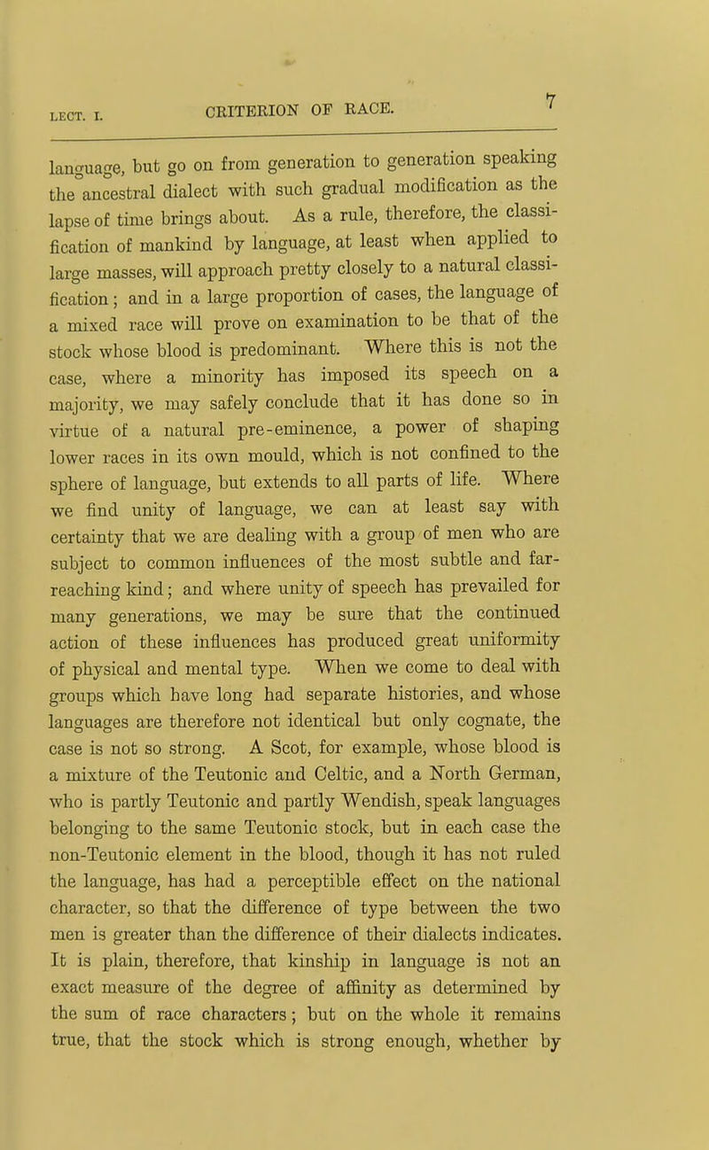 CRITERION OF RACE. language, but go on from generation to generation speaking the°ancestral dialect with such gradual modiBcation as the lapse of time brings about. As a rule, therefore, the classi- fication of mankind by language, at least when applied to large masses, will approach pretty closely to a natural classi- fication ; and in a large proportion of cases, the language of a mixed race will prove on examination to be that of the stock whose blood is predominant. Where this is not the case, where a mmority has imposed its speech on a majority, we may safely conclude that it has done so in virtue of a natural pre-eminence, a power of shaping lower races in its own mould, which is not confined to the sphere of language, but extends to all parts of life. Where we find unity of language, we can at least say with certainty that we are dealing with a group of men who are subject to common influences of the most subtle and far- reaching kind; and where unity of speech has prevailed for many generations, we may be sure that the continued action of these influences has produced great uniformity of physical and mental type. When we come to deal with groups which have long had separate histories, and whose languages are therefore not identical but only cognate, the case is not so strong. A Scot, for example, whose blood is a mixture of the Teutonic and Celtic, and a ISTorth German, who is partly Teutonic and partly Wendish, speak languages belonging to the same Teutonic stock, but in each case the non-Teutonic element in the blood, though it has not ruled the language, has had a perceptible effect on the national character, so that the difference of type between the two men is greater than the difference of their dialects indicates. It is plain, therefore, that kinship in language is not an exact measure of the degree of afi&nity as determined by the sum of race characters; but on the whole it remains true, that the stock which is strong enough, whether by