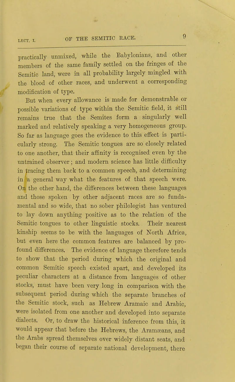 practically unmixed, while the Babylonians, and other members of the same family settled on the fringes of the Semitic land, were in all probabHity largely mingled with the blood of other races, and underwent a corresponding modification of type. But when every allowance is made for demonstrable or possible variations of type within the Semitic field, it still remains true that the Semites form a singularly well marked and relatively speaking a very homogeneous group. So far as language goes the evidence to this effect is parti- cularly strong. The Semitic tongues are so closely related to one another, that their affinity is recognised even by the untrained observer; and modern science has little difficulty in tracing them back to a common speech, and determining in a general way what the features of that speech were. On the other hand, the differences between these languages and those spoken by other adjacent races are so funda- mental and so wide, that no sober philologist has ventured to lay down anything positive as to the relation of the Semitic tongues to other linguistic stocks. Their nearest kinship seems to be with the languages of North Africa, but even here the common features are balanced by pro- found differences. The evidence of language therefore tends to show that the period during which the original and common Semitic speech existed apart, and developed its peculiar characters at a distance from languages of other stocks, must have been very long in comparison with the subsequent period during which the separate branches of the Semitic stock, such as Hebrew Aramaic and Arabic, were isolated from one another and developed into separate dialects. Or, to draw the historical inference from this, it would appear that before the Hebrews, the Aramaeans, and the Arabs spread themselves over widely distant seats, and began their course of separate national development, there