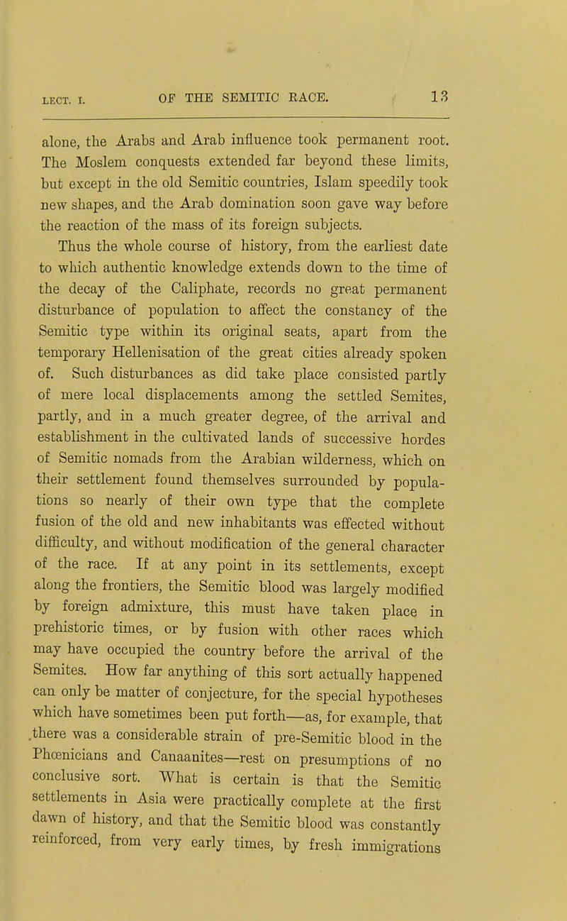 alone, the Arabs and Arab influence took permanent root. The Moslem conquests extended far beyond these limits, but except in the old Semitic countries, Islam speedily took new shapes, and the Arab domination soon gave way before the reaction of the mass of its foreign subjects. Thus the whole course of history, from the earliest date to which authentic knowledge extends down to the time of the decay of the Caliphate, records no great permanent disturbance of population to affect the constancy of the Semitic type within its original seats, apart from the temporary Hellenisation of the great cities already spoken of. Such disturbances as did take place consisted partly of mere local displacements among the settled Semites, partly, and in a much greater degree, of the arrival and establishment in the cultivated lands of successive hordes of Semitic nomads from the Arabian wilderness, which on their settlement found themselves surrounded by popula- tions so nearly of their own type that the complete fusion of the old and new inhabitants was effected without difficulty, and without modification of the general character of the race. If at any point in its settlements, except along the frontiers, the Semitic blood was largely modified by foreign admixture, this must have taken place in prehistoric times, or by fusion with other races which may have occupied the country before the arrival of the Semites. How far anything of this sort actually happened can only be matter of conjecture, for the special hypotheses which have sometimes been put forth—as, for example, that .there was a considerable strain of pre-Semitic blood in the Phoenicians and Canaanites—rest on presumptions of no conclusive sort. What is certain is that the Semitic settlements in Asia were practically complete at the first dawn of history, and that the Semitic blood was constantly reinforced, from very early times, by fresh immigrations