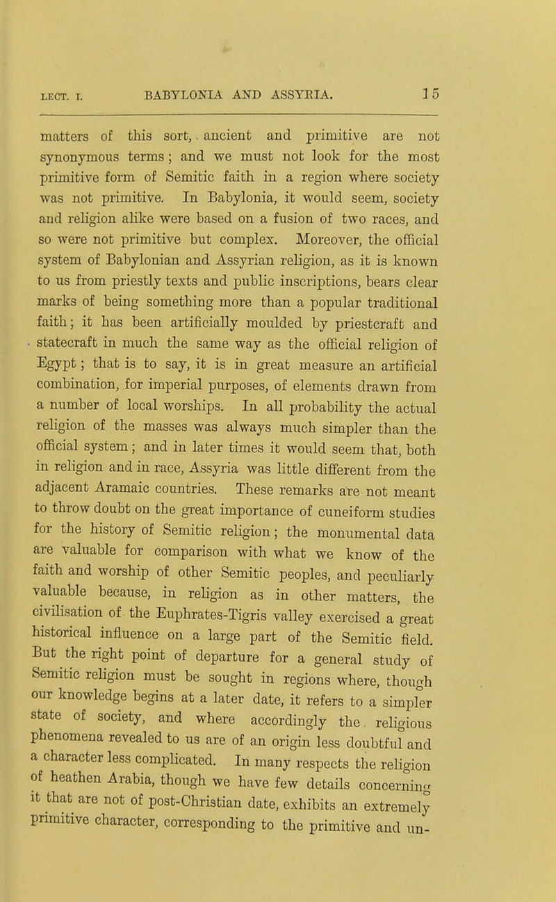 matters of this sort,. ancient and primitive are not synonymous terms; and we must not look for the most primitive form of Semitic faith in a region where society was not primitive. In Babylonia, it would seem, society and religion ahke were based on a fusion of two races, and so were not primitive but complex. Moreover, the official system of Babylonian and Assyrian religion, as it is known to us from priestly texts and public inscriptions, bears clear marks of being something more than a popular traditional faith; it has been artificially moulded by priestcraft and • statecraft in much the same way as the official religion of Egypt; that is to say, it is in great measure an artificial combination, for imperial purposes, of elements drawn from a number of local worships. In all probability the actual religion of the masses was always much simpler than the official system; and in later times it would seem that, both in religion and in race, Assyria was little different from the adjacent Aramaic countries. These remarks are not meant to throw doubt on the great importance of cuneiform studies for the history of Semitic religion; the monumental data are valuable for comparison with what we know of the faith and worship of other Semitic peoples, and peculiarly valuable because, in religion as in other matters, the civilisation of the Euphrates-Tigris valley exercised a great historical influence on a large part of the Semitic field. But the right point of departure for a general study of Semitic religion must be sought in regions where, though our knowledge begins at a later date, it refers to a simpfer state of society, and where accordingly the religious phenomena revealed to us are of an origin less doubtful'and a character less complicated. In many respects the religion of heathen Arabia, though we have few details concerning It that are not of post-Christian date, exhibits an extremely pnmitive character, corresponding to the primitive and un-