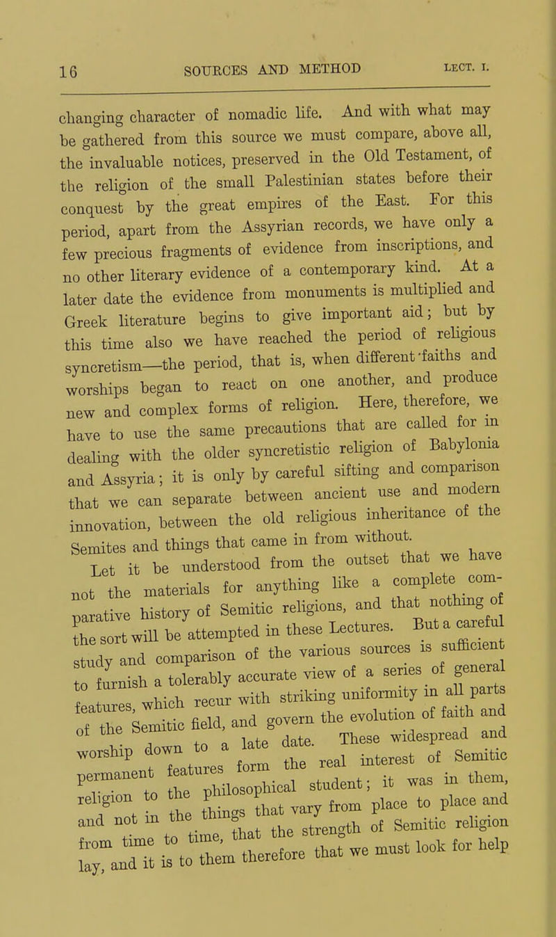 changing character of nomadic life. And with what may be gathered from this source we must compare, above all, the^invaluable notices, preserved in the Old Testament, of the religion of the small Palestinian states before their conquest by the great empires of the East. For this period, apart from the Assyrian records, we have only a few precious fragments of evidence from inscriptions, and no other literary evidence of a contemporary kind. At a later date the evidence from monuments is multiphed and Greek literature begins to give important aid; but by this time also we have reached the period of rehgious syncretism-the period, that is, when different-faiths and worships began to react on one another, and produce new and complex forms of religion. Here, there ore, we have to use the same precautions that are called for m dealing with the older syncretistic religion of Babyloma and Assyria; it is only by careful sifting and comparison that we can separate between ancient use and modern innovation, between the old religious inheritance of the Semites and things that came in from without Let it be understood from the outset that we have not the materials for anything like a complete com- Taltive history of Semitic religions, -dJha*^ the sort will be attempted in these Lectures. But a caretu study and comparison of the various sources is sufficien furnish a tolerably accurate view of a series of gener 1 a ™ which recur with striking uniformity in all parts of the Semitic field, and govern the evolution of faith and ot the »emiu , widespread and pe—t ~ J it ™s in them :n r::—- ^^^^^