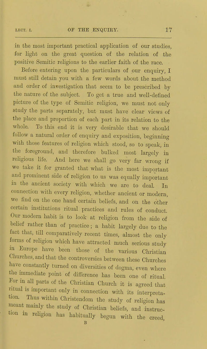 in the most important practical application of our studies, for light on the great question of the relation of the positive Semitic rehgions to the earlier faith of the race. Before entering upon the particulars of pur enquiry, I must still detain you with a few words about the method and order of inyestigation that seem to be prescribed by the nature of the subject. To get a true and well-defined picture of the type of Semitic religion, we must not only study the parts separately, but must have clear views of the place and proportion of each part in its relation to the whole. To this end it is very desirable that we should follow a natural order of enquiry and exposition, beginning with those features of religion which stood, so to speak, in the foreground, and therefore bulked most largely in rehgious life. And here we shall go very far wrong if we take it for granted that what is the most important and prominent side of religion to us was equaUy important m the ancient society with which we are to deal. In connection with every religion, whether ancient or modern, we find on the one hand certain beliefs, and on the other certain institutions ritual practices and rules of conduct. Our modern habit is to look at religion from the side of belief rather than of practice; a habit largely due to the fact that, tm comparatively recent times, almost the only forms of religion which have attracted much serious study in Europe have been those of the various Christian Churches, and that the controversies between these Churches have constantly turned on diversities of dogma, even where the immediate point of difference has been one of ritual For in all parts of the Christian Church it is agreed that ritual IS important only in connection with its interpreta- tion. Thus within Christendom the study of religion has meant mamly the study of Christian beHefs, and instruc- tion m religion has habitually begun with the creed