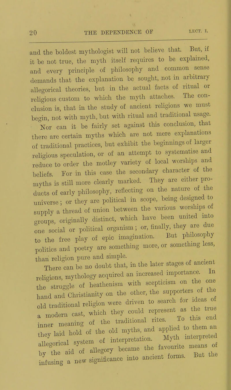 and the boldest mythologist will not believe that. But, if it be not true, the myth itself requires to be explained, and every prmciple of philosophy and common sense demands that the explanation be sought, not in arbitrary allegorical theories, but in the actual facts of ritual or religious custom to which the myth attaches. The con- clusion is, that in the study of ancient religions we must begin, not with myth, but with ritual and traditional usage. Nor can it be fairly set against this conclusion, that there are certain myths which are not mere explanations of traditional practices, but exhibit the beginnings of larger reli-ious speculation, or of an attempt to systematise and reduce to order the motley variety of local worships and beliefs For in this case the secondary character of the myths is still more clearly marked. They are either pro- ducts of early philosophy, reflecting on the nature of the universe; or they are political in scope, being designed to supply a thread of union between the various worships of .roups, originally distinct, which have been united into :ne social or political organism; or, finally, they are due to the free play of epic imagination. But philosophy politics and poetry are something more, or somethmg less, than religion pure and simple. _ There can be no doubt that, in the later stages of ancient reliai^ns, mythology acquired an increased importance. In the'struacle of heathenism with scepticism on the one hald and Christianity on the other, the supporters of the oM traditional religion were driven to search for ideas o a modern cast, which they could represent as th true • TtieanincT of the traditional rites. To this ena Z la^ Id of the old myths, and applied to them an 7 V 1 svstem of interpretation. Myth interpreted t'^^^T:^^- — ^rti infusing a new significance into ancient forms. But the