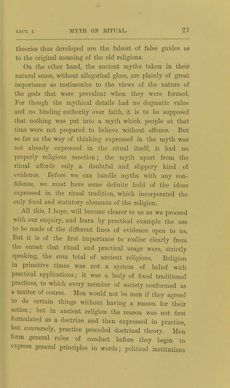 theories thus developed are the falsest of false guides as to the original meaning of the old religions. On the other hand, the ancient myths taken in their natural sense, without allegorical gloss, are plainly of great importance as testimonies to the views of the nature of the gods that were prevalent when they were formed. For though the mythical details had no dogmatic value and no binding authority over faith, it is to be supposed that nothing was put into a myth which people at that time were not prepared to believe without offence. But so far as the way of thinking expressed in the myth was not already expressed in the ritual itself, it had no properly religious sanction; the myth apart from the ritual affords only a doubtful and slippery kind of evidence. Before we can handle myths with any con- fidence, we must have some definite hold of the ideas expressed in the ritual tradition, which incorporated the only fixed and statutory elements of the religion. All this, I hope, will become clearer to us as we proceed with our enquiry, and learn by practical example the use to be made of the different lines of evidence open to us. But it is of the first importance to realise clearly from the outset that ritual and practical usage were, strictly speaking, the sum total of ancient religions. Eeligion in primitive times was not a system of belief with practical applications; it was a body of fixed traditional practices, to which every member of society conformed as a matter of course. Men would not be men if they agreed to do certain things without having a reason for their action; but in ancient religion the reason was not first formulated as a doctrine and then expressed in practice, but conversely, practice preceded doctrinal theory. Men form general rules of conduct before they begin to express general principles in words; political institutions