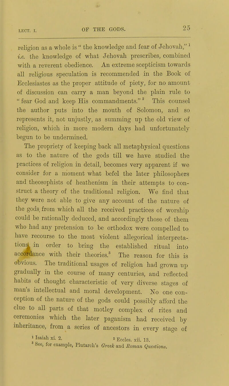 OF THE GODS. religion as a whole is  the knowledge and fear of Jehovah, ^ i.e. the knowledge of what Jehovah prescribes, combined with a reverent obedience. An extreme scepticism towards all religious speculation is recommended in the Book of Ecclesiastes as the proper attitude of piety, for no amount of discussion can carry a man beyond the plain rule to  fear God and keep His commandments. ^ This counsel the author puts into the mouth of Solomon, and so represents it, not unjustly, as summing up the old view of religion, which in more modern days had imfortunately begun to be undermined. The propriety of keeping back all metaphysical questions as to the nature of the gods till we have studied the practices of religion in detail, becomes very apparent if we consider for a moment what befel the later philosophers and theosophists of heathenism in their attempts to con- struct a theory of the traditional religion. We find that they were not able to give any account of the nature of the gods from which all the received practices of worship could be rationally deduced, and accordingly those of them who had any pretension to be orthodox were compelled to have recourse to the most violent allegorical interpreta- tions! in order to bring the established ritual into acc^ance with their theories.^ The reason for this is obvious. The traditional usages of religion had grown up gradually in the course of many centuries, and reflected habits of thought characteristic of very diverse stages of man's intellectual and moral development. 'No one con- ception of the nature of the gods coixld possibly afford the clue to all parts of that motley complex of rites and ceremonies which the later paganism had received by mheritance, from a series of ancestors in every stage of 1 Isaiah xi. 2. 2 Ecdes. ^ii. 13. ' See, for example, Plutarch's Greek and Boman Questions.