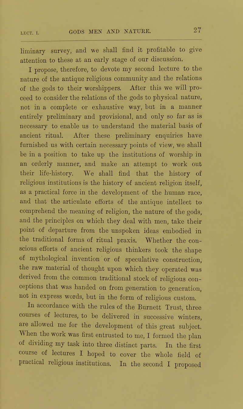 GODS MEN AND NATURE. liminary survey, and we shall find it profitable to give attention to these at an early stage of our discussion. I propose, therefore, to devote my second lecture to the nature of the antique religious comnaunity and the relations of the gods to their worshippers. After this we will pro- ceed to consider the relations of the gods to physical nature, not in a complete or exhaustive way, but in a manner entirely preliminary and provisional, and only so far as is necessary to enable us to understand the material basis of ancient ritual. After these preliminary enquiries have furnished us with certain necessary points of view, we shall be in a position to take up the institutions of worship in an orderly manner, and make an attempt to work out their life-history. We shall find that the history of religious institutions is the history of ancient religion itself, as a practical force in the development of the human race, and that the articulate efforts of the antique intellect to comprehend the meaning of religion, the nature of the gods, and the principles on which they deal with men, take their point of departure from the unspoken ideas embodied in the traditional forms of ritual praxis. Whether the con- scious efforts of ancient religious thhakers took the shape of mythological invention or of speculative construction, the raw material of thought upon which they operated was derived from the common traditional stock of religious con- ceptions that was handed on from generation to generation, not in express words, but in the form of religious custom. In accordance with the rules of the Burnett Trust, three courses of lectures, to be delivered in successive winters, are allowed me for the development of this great subject. When the work was first entrusted to me, I formed the plan of dividing my task into three distinct parts. In the first course of lectures I hoped to cover the whole field of practical religious institutions. In the second I proposed