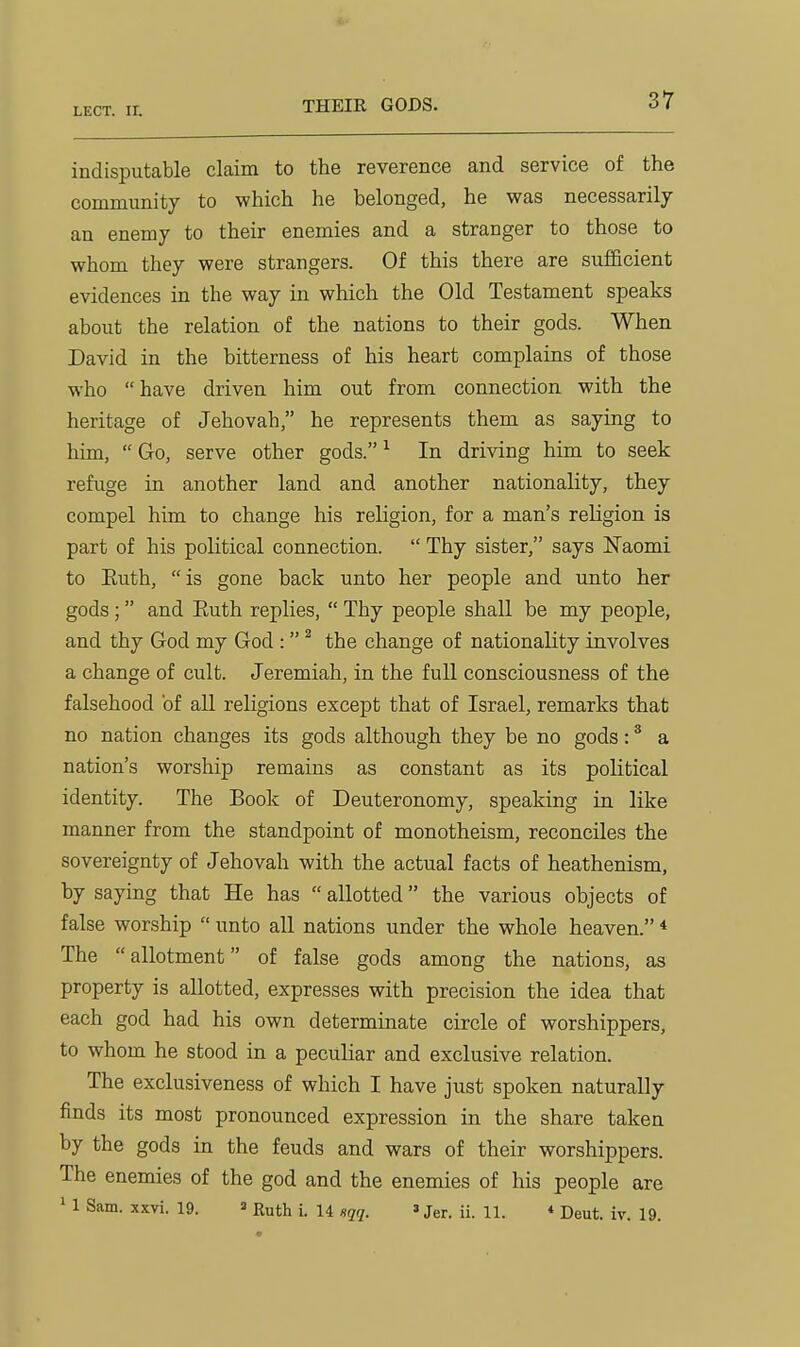 THEIR GODS. indisputable claim to the reverence and service of the community to which he belonged, he was necessarily an enemy to their enemies and a stranger to those to whom they were strangers. Of this there are sufficient evidences in the way in which the Old Testament speaks about the relation of the nations to their gods. When David in the bitterness of his heart complains of those who have driven him out from connection with the heritage of Jehovah, he represents them as saying to him,  Go, serve other gods. ^ In driving him to seek refuge in another land and another nationality, they compel him to change his religion, for a man's religion is part of his political connection.  Thy sister, says Naomi to Euth, is gone back unto her people and unto her gods; and Euth replies,  Thy people shall be my people, and thy God my God :  ^ the change of nationality involves a change of cult. Jeremiah, in the full consciousness of the falsehood of all religions except that of Israel, remarks that no nation changes its gods although they be no gods: ^ a nation's worship remains as constant as its political identity. The Book of Deuteronomy, speaking in like manner from the standpoint of monotheism, reconciles the sovereignty of Jehovah with the actual facts of heathenism, by saying that He has  allotted the various objects of false worship  unto all nations under the whole heaven. * The allotment of false gods among the nations, as property is allotted, expresses with precision the idea that each god had his own determinate circle of worshippers, to whom he stood in a peculiar and exclusive relation. The exclusiveness of which I have just spoken naturally finds its most pronounced expression in the share taken by the gods in the feuds and wars of their worshippers. The enemies of the god and the enemies of his people are ' 1 Sam. xxvi. 19. ^ Ruth i. U sqq. »Jer. ii. 11. « Deut. iv. 19.