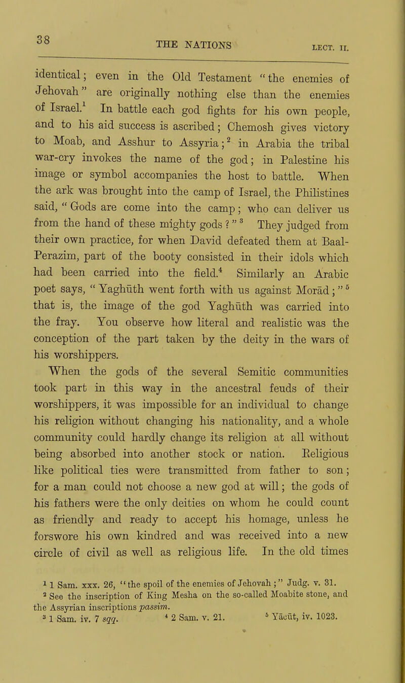 38 THE NATIONS LECT. II. identical; even in the Old Testament the enemies of Jehovah are originally nothing else than the enemies of Israel/ In battle each god fights for his own people, and to his aid success is ascribed; Chemosh gives victory to Moab, and Asshur to Assyria ;2 in Arabia the tribal war-cry invokes the name of the god; in Palestine his image or symbol accompanies the host to battle. When the ark was brought into the camp of Israel, the Philistines said,  Gods are come into the camp; who can deliver us from the hand of these mighty gods ?' They judged from their own practice, for when David defeated them at Baal- Perazim, part of the booty consisted in their idols which had been carried into the field.* Similarly an Arabic poet says,  Yaghuth went forth with us against Morad; ® that is, the image of the god Yaghuth was carried into the fray. You observe how literal and realistic was the conception of the part taken by the deity in the wars of his worshippers. When the gods of the several Semitic communities took part in this way in the ancestral feuds of their worshippers, it was impossible for an individual to change his religion without changing his nationality, and a whole community could hardly change its religion at all without being absorbed into another stock or nation. Eeligious like political ties were transmitted from father to son; for a man could not choose a new god at will; the gods of his fathers were the only deities on whom he could count as friendly and ready to accept his homage, unless he forswore his own kindred and was received into a new circle of civil as well as religious life. In the old times 11 Sam. XXX. 26, the spoil of the enemies of Jehovah ; Judg. v. 31. * See the inscription of King Mesha on the so-called Moabite stone, and the Assyrian inscriptions passim.