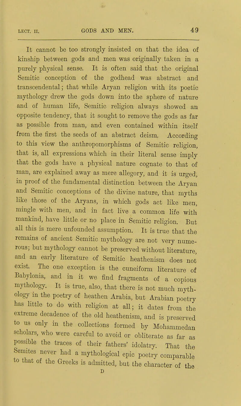 It cannot be too strongly insisted on that the idea of kinship between gods and men was originally taken in a purely physical sense. It is often said that the original Semitic conception of the godhead was abstract and transcendental; that while Aryan religion with its poetic mythology drew the gods down into the sphere of nature and of human life, Semitic religion always showed an opposite tendency, that it sought to remove the gods as far as possible from man, and even contained within itself from the first the seeds of an abstract deism. According to this view the anthropomorphisms of Semitic religion, that is, all expressions which in their literal sense imply that the gods have a physical nature cognate to that of man, are explained away as mere allegory, and it is urged, in proof of the fundamental distinction between the Aryan and Semitic conceptions of the divine nature, that myths like those of the Aryans, in which gods act like men, mingle with men, and in fact live a common life with mankind, have little or no place in Semitic religion. But all this is mere unfounded assumption. It is true that the remains of ancient Semitic mythology are not very nume- rous; but mythology cannot be preserved without Hterature, and an early literature of Semitic heathenism does not exist. The one exception is the cuneiform literature of Babylonia, and in it we find fragments of a copious mythology. It is true, also, that there is not much myth- ology in the poetry of heathen Arabia, but Arabian poetry has Httle to do with religion at aU; it dates from the extreme decadence of the old heathenism, and is preserved to us only in the collections formed by Mohammedan scholars, who were careful to avoid or obliterate as far as possible the traces of their fathers' idolatry. That the Semites never had a mythological epic poetry comparable to that of the Greeks is admitted, but the character of the D