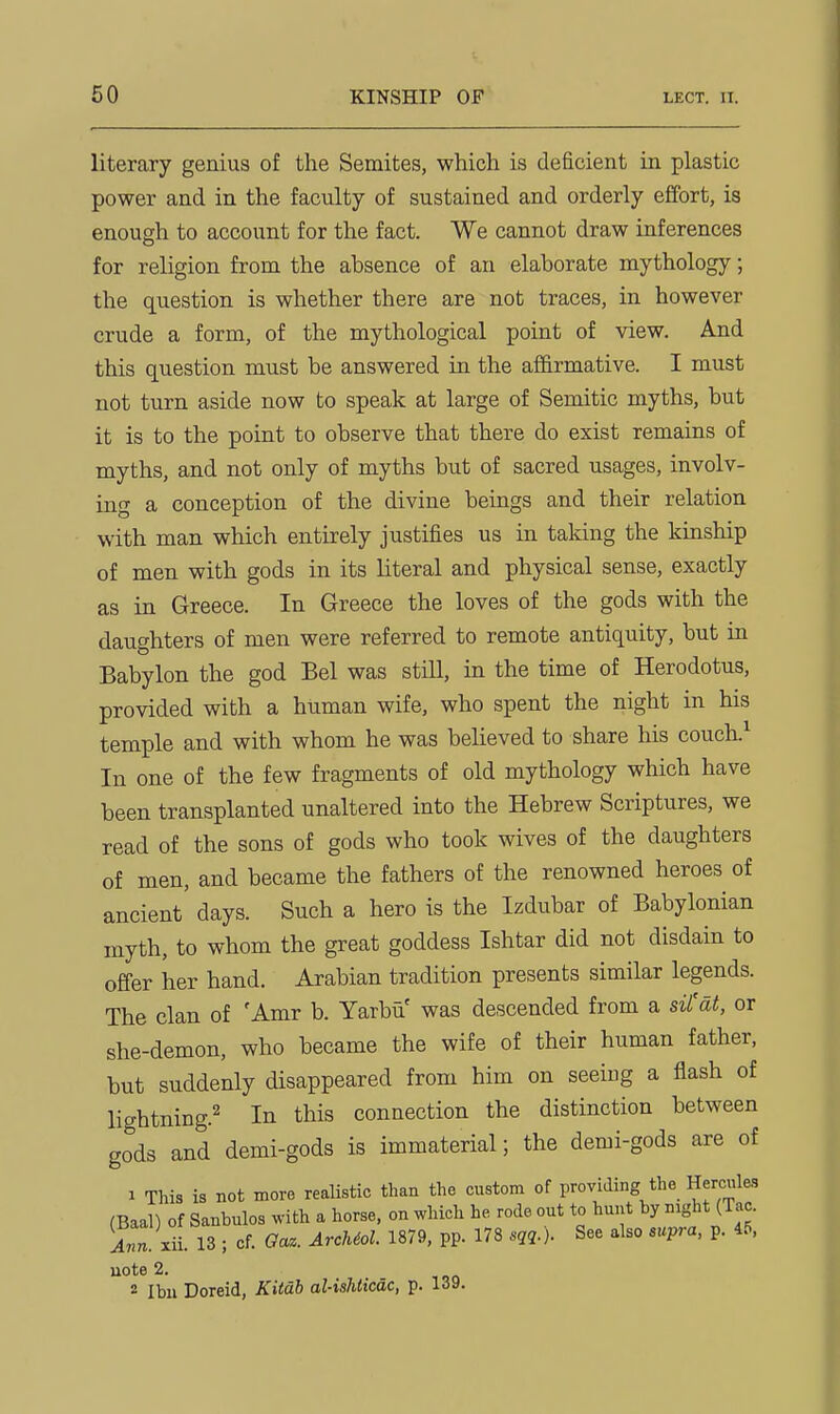 literary genius of the Semites, which is deficient in plastic power and in the faculty of sustained and orderly effort, is enough to account for the fact. We cannot draw inferences for religion from the absence of an elaborate mythology; the question is whether there are not traces, in however crude a form, of the mythological point of view. And this question must be answered in the affirmative. I must not turn aside now to speak at large of Semitic myths, but it is to the point to observe that there do exist remains of myths, and not only of myths but of sacred usages, involv- ing a conception of the divine beings and their relation with man which entirely justifies us in taking the kinship of men with gods in its literal and physical sense, exactly as in Greece. In Greece the loves of the gods with the daughters of men were referred to remote antiquity, but in Babylon the god Bel was still, in the time of Herodotus, provided with a human wife, who spent the night in his temple and with whom he was believed to share his couch.^ In one of the few fragments of old mythology which have been transplanted unaltered into the Hebrew Scriptures, we read of the sons of gods who took wives of the daughters of men, and became the fathers of the renowned heroes of ancient' days. Such a hero is the Izdubar of Babylonian myth, to whom the great goddess Ishtar did not disdain to offer her hand. Arabian tradition presents similar legends. The clan of 'Amr b. Yarbu was descended from a siCdt, or she-demon, who became the wife of their human father, but suddenly disappeared from him on seeiug a flash of lightning.^ In this connection the distinction between gods and demi-gods is immaterial; the demi-gods are of 1 This is not more realistic than the custom of providing the Hercules (Baal) of Sanbulos ^v•ith a horse, on which he rode out to hunt by mght (Tac. iTJ^ii. 13 ; of. Oaz. ArcUol. 1879, pp. 178 sqq.). See also supra, p. 45, note 2. 2 Ibii Doreid, Kitab al-ishticdc, p. 139.