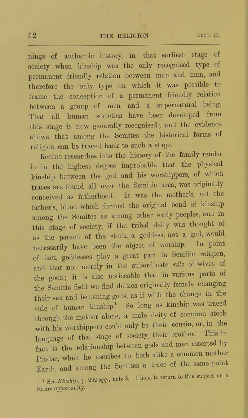 nings of authentic history, in that earliest stage of society when kinship was the only recognised type of permanent friendly relation between man and man, and therefore the only type on which it was possible to frame the conception of a permanent friendly relation between a group of men and a supernatural being. That all human societies have been developed from this stage is now generally recognised; and the evidence shows that among the Semites the historical forms of religion can be traced back to such a stage. Eecent researches into the history of the family render it in the highest degree improbable that the physical kinship between the god and his worshippers, of which traces are found all over the Semitic area, was originally conceived as fatherhood. It was the mother's, not the father's, blood which formed the original bond of kinship among the Semites as among other early peoples, and in this stage of society, if the tribal deity was thought of as the parent of the stock, a goddess, not a god, would necessarily have been the object of worship. In point of fact, goddesses play a great part in Semitic religion, and that not merely in the subordinate rdh of wives of the gods; it is also noticeable that in various parts of the Semitic field we find deities originally female changing their sex and becoming gods, as if with the change in the rule of human kinship.^ So long as kinship was traced throu-h the mother alone, a male deity of common stock with his worshippers could only be their cousin, or, m the language of that stage of society, their brother. This m fact is the relationship between gods and men asserted by Pindar when he ascribes to both alike a common mother Earth,'and among the Semites a trace of the same pomt 1 See KinsUv, V- 292 s,q., note 8. I hope to return to this subject on a future opportunity.