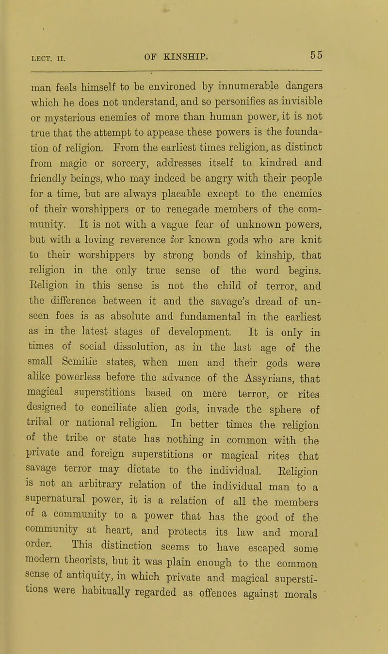 man feels himself to be environed by innumerable dangers which he does not understand, and so personifies as invisible or mysterious enemies of more than human power, it is not true that the attempt to appease these powers is the founda- tion of religion. Trom the earliest times religion, as distinct from magic or sorcery, addresses itself to kindred and friendly beings, who may indeed be angry with their people for a time, but are always placable except to the enemies of their worshippers or to renegade members of the com- munity. It is not with a vague fear of unknown powers, but with a loving reverence for known gods who are knit to their worshippers by strong bonds of kinship, that religion in the only true sense of the word begins. Eeligion in this sense is not the child of terror, and the difference between it and the savage's dread of un- seen foes is as absolute and fundamental in the earliest as in the latest stages of development. It is only in times of social dissolution, as in the last age of the small Semitic states, when men and their gods were alike powerless before the advance of the Assyrians, that magical superstitions based on mere terror, or rites designed to conciliate alien gods, invade the sphere of tribal or national religion. In better times the religion of the tribe or state has nothing in common with the private and foreign superstitions or magical rites that savage terror may dictate to the individual. Eeligion is not an arbitrary relation of the individual man to a supernatural power, it is a relation of all the members of a community to a power that has the good of the community at heart, and protects its law and moral order. This distinction seems to have escaped some modern theorists, but it was plain enough to the common sense of antiquity, in which private and magical supersti- tions were habitually regarded as offences against morals