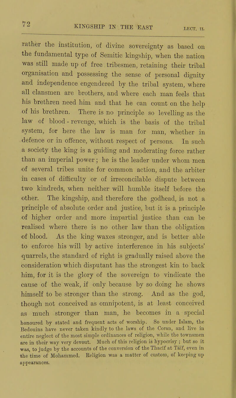 KINGSHIP IN THE EAST LKCT. 11. rather the institution, of divine sovereignty as based on the fundamental type of Semitic kingship, when the nation was still made up of free tribesmen, retaining their tribal organisation and possessing the sense of personal dignity and independence engendered by the tribal system, where all clansmen are brothers, and where each man feels that his brethren need him and that he can count on the help of his brethren. There is no principle so levelling as the law of blood - revenge, which is the basis of the tribal system, for here the law is man for man, whether in defence or in offence, without respect of persons. In such a society the king is a guiding and moderating force rather than an imperial power; he is the leader under whom men of several tribes unite for common action, and the arbiter in cases of difficulty or of irreconcilable dispute between two kindreds, when neither will humble itself before the other. The kingship, and therefore the godhead, is not a principle of absolute order and justice, but it is a principle of higher order and more impartial justice than can be realised where there is no other law than the obligation of blood. As the king waxes stronger, and is better able to enforce his will by active interference in his subjects' quarrels, the standard of right is gradually raised above the consideration which disputant has the strongest kin to back him, for it is the glory of the sovereign to vindicate the cause of the weak, if only because by so doing he shows himself to be stronger than the strong. And as the god, though not conceived as omnipotent, is at least conceived as much stronger than man, he becomes in a special honoured by stated and frequent acts of worship. So under Islam, the Bedouins have never taken kindly to the laws of the Goran, and live in entire neglect of the most simple ordinances of religion, while the townsmen are in their way very devout. Much of this religion is hypocrisy ; but so it was, to judge by the accounts of the conversion of the Thacif at Taif, even in the time of Mohammed. Keligion was a matter of custom, of keeping up appearances.