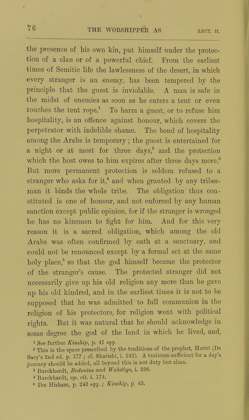 LECT. II. the presence of his own kin, put himself under the protec- tion of a clan or of a powerful chief. From the earliest times of Semitic life the lawlessness of the desert, in which every stranger is an enemy, has been tempered by the principle that the guest is inviolable. A man is safe in the midst of enemies as soon as he enters a tent or even touches the tent rope.^ To harm a guest, or to refuse him hospitality, is an offence against honour, which covers the perpetrator with indelible shame. The bond of hospitality among the Arabs is temporary; the guest is entertained for a night or at most for three days,^ and the protection which the host owes to him expires after three days more.^ But more permanent protection is seldom refused to a stranger who asks for it,* and when granted by any tribes- man it binds the whole tribe. The obligation thus con- stituted is one of honour, and not enforced by any human sanction except public opinion, fur if the stranger is wronged he has no kinsmen to fight for him. And for this very reason it is a sacred obligation, which among the old Arabs was often confirmed by oath at a sanctuary, and could not be renounced except by a formal act at the same holy place,* so that the god himself became the protector of the stranger's cause. The protected stranger did not necessarily give up his old religion any more than he gave up his old kindred, and in the earliest times it is not to be supposed that he was admitted to full communion in the religion of his protectors, for religion went with political rights. But it was natural that he should acknowledge in some degree the god of the land in which he lived, and, ' See further Kinship, p. 41 sqq. 2 This is the space prescribed by the traditions of the prophet, Hariri (De Sacy's 2nd ed. p. 177 ; of. Sharishi, i. 242). A viaticum sufficient for a day's journey should be added, all beyond this is not duty but alms. 3 Burckhardt, Bedoimis and Wahdbys, i. 336. ^ Burckhardt, op. cit. i. 174. * Ibn Hisham, p. 243 iqq.; Kinship, p. 43.